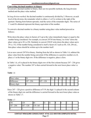 mwalimuconsultancy@gmail.com
CONTACT MWALIMU CONSULTANCY 0746-222-000 FOR COMPLETE NOTES.
Page | 9
Converting decimal numbers to binary
To convert a decimal number to binary, there are two possible methods, the long division
method and the place value method.
In long division method, the decimal number is continuously divided by 2. However, at each
level of the division, the remainder which is either a 1 or 0 is written to the right of the
quotient. Starting from bottom upwards, read the series of the remainder digits. The series of
1 's and O's obtained represent the binary equivalent of the number.
To convert a decimal number to a binary number using place value method proceed as
follows:
Write down the place values in factors of 2 up to the value immediately larger or equal to the
number being considered. For example, to convert 24710 into binary, we write" down the
place values up to 28 i.e.256. Similarly to convert 25810' write down the place values up to
29 i.e. 512. If the number being considered is itself a factor of 2 such as 64, 128, 256 etc.,
then place values should be written up to the number itself.
Let us now convert 24710 to binary. Starting from the left as shown in Table 1.6, subtract the
place value from the number being converted. If the difference is a positive number or a 0,
place a 1 in the binary digit row. If the difference is negative, place a Zero.
In Table 1.6, a 0 is placed in the binary digits row of the first column because 247 - 256 gives
a negative value. The number 247 is then carried forward to the next lower place value i.e.
128.
Table 1.6
Place value 28 27 26 25 24 23 22 21 2°
Difference 247 - 256 247 - 128
Binary digit 0
Since 247 - 128 gives a positive difference of 119, the digit 1 is placed in the second column
of the binary digit row and the difference is carried forward to the next lower place value as
shown in Table 1.7.
Table 1.7
256 128 64 32 16 8 4 2 1
247 - 256 247 - 128 119 - 64
0 1
 