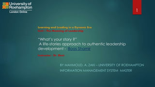 “What’s your story ?”
A life-stories approach to authentic leadership
development - Boas Shamir
BY MAHMOUD. A. ZAKI – UNIVERSITY OF ROEHAMPTON
INFORMATION MANAGEMENT SYSTEM MASTER
Unit 1 The Meaning of Leadership
Instructor : Dr. Eleni
1
 