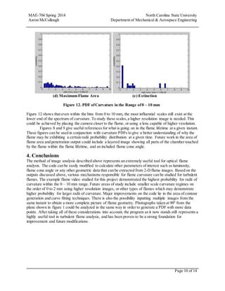 MAE-704 Spring 2014 North Carolina State University
Aaron McCullough Department of Mechanical & Aerospace Engineering
Page 10 of 14
(d) Maximum Flame Area (e) Extinction
Figure 12. PDF ofCurvature in the Range of0 – 10 mm
Figure 12 shows that even within the bins from 0 to 10 mm, the most influential scales still exist at the
lower end of the spectrum of curvature. To study these scales,a higher resolution image is needed. This
could be achieved by placing the camera closer to the flame, or using a lens capable of higher resolution.
Figures 8 and 9 give useful references for what is going on in the flame lifetime at a given instant.
These figures can be used in conjunction with curvature PDFs to give a better understanding of why the
flame may be exhibiting a certain radii probability distribution at a given time. Future work in the area of
flame area and penetration output could include a layered image showing all parts of the chamber touched
by the flame within the flame lifetime, and an included flame cone angle.
4. Conclusions
The method of image analysis described above represents an extremely useful tool for optical flame
analysis. The code can be easily modified to calculate other parameters of interest such as luminosity,
flame cone angle or any other geometric data that can be extracted from 2-D flame images. Based on the
outputs discussed above, various mechanisms responsible for flame curvature can be studied for turbulent
flames. The example flame video studied for this project demonstrated the highest probability for radii of
curvature within the 0 – 10 mm range. Future areas of study include smaller scale curvature regimes on
the order of 0 to 2 mm using higher resolution images, or other types of flames which may demonstrate
higher probability for larger radii of curvature. Major improvements on the code lie in the area of contour
generation and curve fitting techniques. There is also the possibility inputting multiple images from the
same instant to obtain a more complete picture of flame geometry. Photographs taken at 900
from the
plane shown in figure 1 could be analyzed in the same way in order to generate a PDF with more data
points. After taking all of these considerations into account, the program as it now stands still represents a
highly useful tool in turbulent flame analysis, and has been proven to be a strong foundation for
improvement and future modifications.
 