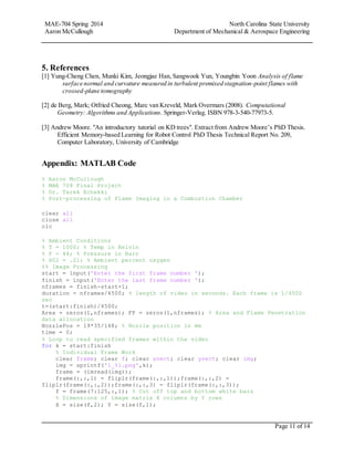 MAE-704 Spring 2014 North Carolina State University
Aaron McCullough Department of Mechanical & Aerospace Engineering
Page 11 of 14
5. References
[1] Yung-Cheng Chen, Munki Kim, Jeongjae Han, Sangwook Yun, Youngbin Yoon Analysis of flame
surface normal and curvature measured in turbulent premixed stagnation-point flames with
crossed-plane tomography
[2] de Berg, Mark; Otfried Cheong, Marc van Kreveld, Mark Overmars (2008). Computational
Geometry: Algorithms and Applications. Springer-Verlag. ISBN 978-3-540-77973-5.
[3] Andrew Moore. "An introductory tutorial on KD trees". Extract from Andrew Moore’s PhD Thesis.
Efficient Memory-based Learning for Robot Control PhD Thesis Technical Report No. 209,
Computer Laboratory, University of Cambridge
Appendix: MATLAB Code
% Aaron McCullough
% MAE 704 Final Project
% Dr. Tarek Echekki
% Post-processing of Flame Imaging in a Combustion Chamber
clear all
close all
clc
% Ambient Conditions
% T = 1000; % Temp in Kelvin
% P = 44; % Pressure in Barr
% X02 = .21; % Ambient percent oxygen
%% Image Processing
start = input('Enter the first frame number ');
finish = input('Enter the last frame number ');
nframes = finish-start+1;
duration = nframes/4500; % length of video in seconds. Each frame is 1/4500
sec
t=(start:finish)/4500;
Area = zeros(1,nframes); FP = zeros(1,nframes); % Area and Flame Penetration
data allocation
NozzlePos = 19*35/148; % Nozzle position in mm
time = 0;
% Loop to read specified frames within the video
for k = start:finish
% Individual Frame Work
clear frame; clear f; clear xvect; clear yvect; clear img;
img = sprintf('1_%i.png',k);
frame = (imread(img));
frame(:,:,1) = fliplr(frame(:,:,1));frame(:,:,2) =
fliplr(frame(:,:,2));frame(:,:,3) = fliplr(frame(:,:,3));
f = frame(7:125,:,1); % Cut off top and bottom white bars
% Dimensions of image matrix X columns by Y rows
X = size(f,2); Y = size(f,1);
 