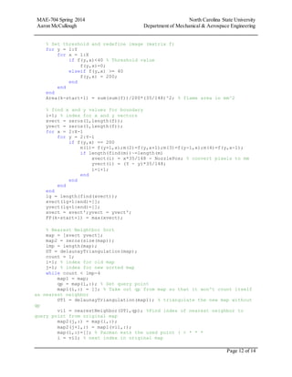 MAE-704 Spring 2014 North Carolina State University
Aaron McCullough Department of Mechanical & Aerospace Engineering
Page 12 of 14
% Set threshold and redefine image (matrix f)
for y = 1:Y
for x = 1:X
if f(y,x)<40 % Threshold value
f(y,x)=0;
elseif f(y,x) >= 40
f(y,x) = 200;
end
end
end
Area(k-start+1) = sum(sum(f))/200*(35/148)^2; % flame area in mm^2
% find x and y values for boundary
i=1; % index for x and y vectors
xvect = zeros(1,length(f));
yvect = zeros(1,length(f));
for x = 2:X-1
for y = 2:Y-1
if f(y,x) == 200
m(1)= f(y+1,x);m(2)=f(y,x+1);m(3)=f(y-1,x);m(4)=f(y,x-1);
if length(find(m))~=length(m)
xvect(i) = x*35/148 - NozzlePos; % convert pixels to mm
yvect(i) = (Y - y)*35/148;
i=i+1;
end
end
end
end
lg = length(find(xvect));
xvect(lg+1:end)=[];
yvect(lg+1:end)=[];
xvect = xvect';yvect = yvect';
FP(k-start+1) = max(xvect);
% Nearest Neightbor Sort
map = [xvect yvect];
map2 = zeros(size(map));
lmp = length(map);
DT = delaunayTriangulation(map);
count = 1;
i=1; % index for old map
j=1; % index for new sorted map
while count < lmp-4
map1 = map;
qp = map(i,:); % Set query point
map1(i,:) = []; % Take out qp from map so that it won't count itself
as nearest neighbor
DT1 = delaunayTriangulation(map1); % triangulate the new map without
qp
vi1 = nearestNeighbor(DT1,qp); %Find index of nearest neighbor to
query point from original map
map2(j,:) = map(i,:);
map2(j+1,:) = map1(vi1,:);
map(i,:)=[]; % Pacman eats the used point ( < * * *
i = vi1; % next index in original map
 
