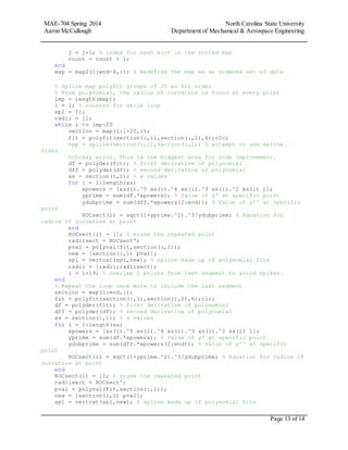 MAE-704 Spring 2014 North Carolina State University
Aaron McCullough Department of Mechanical & Aerospace Engineering
Page 13 of 14
j = j+1; % index for next slot in the sorted map
count = count + 1;
end
map = map2(1:end-4,:); % Redefine the map as an ordered set of data
% Spline map polyfit groups of 20 as 6th order
% From polynomial, the radius of curvature is found at every point
lmp = length(map);
l = 1; % counter for while loop
spl = [];
radii = [];
while l <= lmp-20
section = map(l:l+20,:);
fit = polyfit(section(:,1),section(:,2),6);clc;
%pp = spline(section(:,1),section(:,2)) % attempt to use spline.
Gives
%chckxy error. This is the biggest area for code improvement.
df = polyder(fit); % first derivative of polynomial
dff = polyder(df); % second derivative of polynomial
xs = section(:,1); % x values
for i = 1:length(xs)
xpowers = [xs(i).^5 xs(i).^4 xs(i).^3 xs(i).^2 xs(i) 1];
yprime = sum(df.*xpowers); % Value of y' at specific point
ydubprime = sum(dff.*xpowers(2:end)); % Value of y'' at specific
point
ROCsect(i) = sqrt(1+yprime.^2).^3/ydubprime; % Equation for
radius of curvature at point
end
ROCsect(1) = []; % erase the repeated point
radiisect = ROCsect';
pval = polyval(fit,section(:,1));
new = [section(:,1) pval];
spl = vertcat(spl,new); % spline made up of polynomial fits
radii = [radii;radiisect];
l = l+19; % overlap 2 points from last segment to avoid spikes.
end
% Repeat the loop once more to include the last segment
section = map(l:end,:);
fit = polyfit(section(:,1),section(:,2),6);clc;
df = polyder(fit); % first derivative of polynomial
dff = polyder(df); % second derivative of polynomial
xs = section(:,1); % x values
for i = 1:length(xs)
xpowers = [xs(i).^5 xs(i).^4 xs(i).^3 xs(i).^2 xs(i) 1];
yprime = sum(df.*xpowers); % Value of y' at specific point
ydubprime = sum(dff.*xpowers(2:end)); % Value of y'' at specific
point
ROCsect(i) = sqrt(1+yprime.^2).^3/ydubprime; % Equation for radius of
curvature at point
end
ROCsect(1) = []; % erase the repeated point
radiisect = ROCsect';
pval = polyval(fit,section(:,1));
new = [section(:,1) pval];
spl = vertcat(spl,new); % spline made up of polynomial fits
 