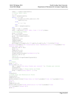 MAE-704 Spring 2014 North Carolina State University
Aaron McCullough Department of Mechanical & Aerospace Engineering
Page 14 of 14
radii = [radii;radiisect];
% Filter Radii data
i = 1;
lrd = length(radii);
while i <= lrd
if or(radii(i)>100,radii(i)<.25)
radii(i)=[];
else
i = i + 1;
end
lrd = length(radii);
end
time = time + 1/4500;
xlbl = sprintf('radii (mm), time = %1.2e',time);
% Histogram of Radii
bins = 1:2:99;
N = hist(radii,bins);
prob = N./numel(radii);
figure(k)
subplot(3,1,1)
image(frame)
subplot(3,1,2)
plot(map(:,1),map(:,2),'k',spl(:,1),spl(:,2),'r');title('Flame
Boundary');xlabel('Jet Longitudinal Axis (mm)Nozzle at x = 0');ylabel('Jet
Lateral Axis (mm)')
axis([0 100 0 30])
grid on;
subplot(3,1,3)
bar(bins,prob)
xlabel(xlbl);ylabel('probablility');
axis([0 100 0 1])
%grid on
F(k-start+1)=getframe(figure(k));
%close(k)
end
%% Output
play = 'y';
while play == 'y'
fps = input('how many frames per second? '); %frames per second
figure(k+1)
movie(F,3,fps) % Plays movie of flame
play = input('play again? ','s');
end
close(k+1)
% Flame Area and Penetration Plots
figure(k+2)
subplot(2,1,1)
plot(t,Area);title('Flame Area vs Time');xlabel('time (s)');ylabel('Area
mm^2')
grid on
subplot(2,1,2)
plot(t,FP);title('Flame Penetration vs Time');xlabel('time
(s)');ylabel('Length mm')
grid on
 