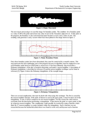 MAE-704 Spring 2014 North Carolina State University
Aaron McCullough Department of Mechanical & Aerospace Engineering
Page 4 of 14
Figure 2. Flame Threshold
The next step in processing is to scan this image for boundary points. The condition for a boundary point
is a value of 200 at the point and at least one value of zero in the 4 locations adjacent to it. At this point in
the program, the boundary is also converted from pixel location to realx and y values in mm. The
resulting code generates x and y vectors which have been plotted in the image shown in figure 3.
Figure 3. Flame Boundary Points
Once these boundary points have been determined, they must be connected by a smooth contour. This
step represents the most challenging part of the program because an algorithm must be employed to sort
each boundary point based on which point is nearest to it. It has been ultimately discovered that a
Delaunay triangulation of the plot is needed to determine each point’s nearest neighbor. A description of
Delaunay triangulation is described in reference [2] and the nearest neighbor technique can be found in
reference [3]. Figure 4 shows the Delaunay triangulation of the example image.
Figure 4. Delaunay Triangulation
There are severalcomplications that must be dealt with when using this technique. The first is caused by
the nearest neighbor function. If the point of interest is used as the query point, it must be taken out of the
triangulation, or else it will be counted as its own nearest neighbor. For this reason,the code removes
each point from the data before performing a triangulation. It then inserts the point as a query point to find
its respective nearest neighbor. This complication could possibly be resolved by using a function which
finds the 2nd
nearest neighbor to a point included within the triangulation. Such a function was not
researched because the method described above was found to work well, and because such a function
 