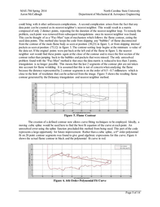 MAE-704 Spring 2014 North Carolina State University
Aaron McCullough Department of Mechanical & Aerospace Engineering
Page 5 of 14
could bring with it other unforeseen complications. A second complication arises from the fact that any
data point can be counted as its nearest neighbor’s nearest neighbor. This would result in a matrix
composed of only 2 distinct points, repeating for the duration of the nearest neighbor loop. To remedy this
problem, each point was removed from subsequent triangulations once its nearest neighbor was found.
This can be thought of as a “Pac-Man” type of mechanism which follows the flame contour, eating the
used data points. This method also keeps the code from skipping any “bubbles” of flame disconnected
from the contour of the main flame body as seen at position (30,23) in figure 3, or from skipping internal
pockets as seen at position (75,12) in figure 3. The contour-sorting loop begins at the minimum x-value of
the data set. If the original points were put back at the left end of the flame in figure 3, the nearest
neighbor sort would find these points again at the close of the contour and re-trace the first section of the
contour rather than jumping back to the bubbles and pockets that were missed. The only unresolved
problem found with the “Pac-Man” method is that once the data matrix is reduced to less than 3 points,
triangulation is no longer possible. This means that the last 2 segments of the contour plot are not taken
into account for flame wrinkling. It is assumed that this is not of concern when analyzing the flame
because the distance represented by 2 contour segments is on the order of 0.5 - 0.7 millimeters which is
close to the limit of resolution that can be achieved from the image. Figure 5 shows the resulting flame
contour generated by the Delaunay triangulation and nearest neighbor method.
Figure 5. Flame Contour
The creation of a defined contour now allows curve fitting techniques to be employed. Ideally, a
moving cubic spline would be used here to find the best fit equation of the curve at each point. An
unresolved error using the spline function precluded this method from being used. This part of the code
represents a large opportunity for future improvement. Rather than a cubic spline, a 6th
order polynomial
fit on 20 point contour segments was found to give good algebraic expressions for this curve. Figure 6
shows the actual flame contour in black and the polynomial fit curve in red.
Figure 6. 6th Order Polynomial Fit Curve
 