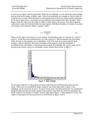 MAE-704 Spring 2014 North Carolina State University
Aaron McCullough Department of Mechanical & Aerospace Engineering
Page 6 of 14
It can be seen in figure 6 that the polynomial fit has the most difficulty in areas where the contour doubles
back on itself and in regions of infinite slope. These areas specifically are examples of where a spline fit
would be more accurate. Other than these few discrepancies between the true contour and the polynomial
fit, the above figure shows a reasonably accurate algebraic representation of the flame boundary. Other
images within the video were also found to exhibit a similar degree of accuracy. Now that an algebraic
expression in terms of f(x) has been fitted to every segment of the flame boundary, the radius of curvature
at each point can be found by utilizing equation 1 below:
𝜌 =
(1+𝑓( 𝑥)′)3/2
𝑓(𝑥)′′
(1)
Where ρ is the radius of curvature, f(x) is the position of the boundary point as a function of x, and f(x)’
and f(x)’’ are the first and second derivatives of f with respect to x. When evaluated at all of the points
within the data set, this equation gives a distribution of all of the radii of curvature along the flame
boundary, which is ultimately the desired end output of this program. When this distribution is
normalized by the total number of radii measurements taken, the probability that a given radius will be
present on the contour is given by a probability density function shown below in figure 7.
Figure 7. PDF of Radii
The secondary objectives of the program are to plot both flame area and flame penetration from the
nozzle. Flame area was calculated by simply taking the sum of the white pixels in figure 2 and
multiplying by the conversion factor of .23 square mm per pixel. The flame penetration was calculated by
taking the difference between nozzle position and x-position of the flame tip. From the experiment, the
nozzle is known to be located at 19 pixels from the right edge of figure 1, which equates to 4.5 mm. The
outputs of the program for these parameters are shown below in figures 8 and 9.
 
