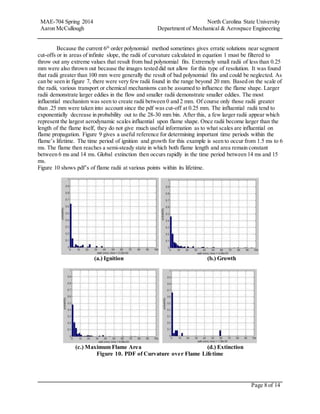MAE-704 Spring 2014 North Carolina State University
Aaron McCullough Department of Mechanical & Aerospace Engineering
Page 8 of 14
Because the current 6th
order polynomial method sometimes gives erratic solutions near segment
cut-offs or in areas of infinite slope, the radii of curvature calculated in equation 1 must be filtered to
throw out any extreme values that result from bad polynomial fits. Extremely small radii of less than 0.25
mm were also thrown out because the images tested did not allow for this type of resolution. It was found
that radii greater than 100 mm were generally the result of bad polynomial fits and could be neglected. As
can be seen in figure 7, there were very few radii found in the range beyond 20 mm. Based on the scale of
the radii, various transport or chemical mechanisms can be assumed to influence the flame shape. Larger
radii demonstrate larger eddies in the flow and smaller radii demonstrate smaller eddies. The most
influential mechanism was seen to create radii between 0 and 2 mm. Of course only those radii greater
than .25 mm were taken into account since the pdf was cut-off at 0.25 mm. The influential radii tend to
exponentially decrease in probability out to the 28-30 mm bin. After this, a few larger radii appear which
represent the largest aerodynamic scales influential upon flame shape. Once radii become larger than the
length of the flame itself, they do not give much useful information as to what scales are influential on
flame propagation. Figure 9 gives a useful reference for determining important time periods within the
flame’s lifetime. The time period of ignition and growth for this example is seen to occur from 1.5 ms to 6
ms. The flame then reaches a semi-steady state in which both flame length and area remain constant
between 6 ms and 14 ms. Global extinction then occurs rapidly in the time period between 14 ms and 15
ms.
Figure 10 shows pdf’s of flame radii at various points within its lifetime.
(a.) Ignition (b.) Growth
(c.) Maximum Flame Area (d.) Extinction
Figure 10. PDF of Curvature over Flame Lifetime
 