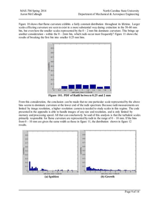 MAE-704 Spring 2014 North Carolina State University
Aaron McCullough Department of Mechanical & Aerospace Engineering
Page 9 of 14
Figure 10 shows that flame curvature exhibits a fairly constant distribution throughout its lifetime. Larger
scales effecting curvature are seen to exist in a more substantial way during extinction in the 58-60 mm
bin, but even here the smaller scales represented by the 0 – 2 mm bin dominate curvature. This brings up
another consideration - within the 0 – 2mm bin, which radii occur most frequently? Figure 11 shows the
results of breaking the first bin into smaller 0.25 mm bins.
Figure 101. PDF of Radii between 0.25 and 2 mm
From this consideration, the conclusion can be made that no one particular scale represented by the above
bins seems to dominate curvature at the lower end of the radii spectrum. Because radii measurements are
limited by image resolution, a higher resolution camera is needed to study scales in this regime. The code
presented in the appendix is able to handle images of any size and resolution, and is only limited by
memory and processing speed. All that can conclusively be said of this analysis is that the turbulent scales
primarily responsible for flame curvature are represented by radii in the range of 0 – 10 mm. If the bins
from 0 – 10 mm are given the same width as those in figure 11, the distribution shown in figure 12
results.
(a) Ignition (b) Growth
 