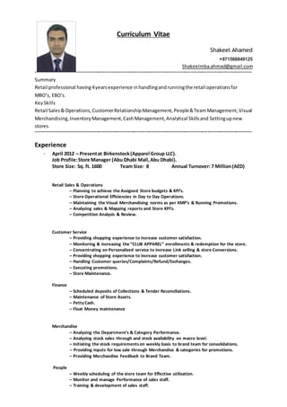 Curriculum Vitae
Shakeel Ahamed
+971566849125
Shakeelmba.ahmad@gmail.com
--------------------------------------------------------------------------------------------------------------------------
Summary
Retail professional having4yearsexperience inhandlingandrunningthe retail operationsfor
MBO’s, EBO’s.
KeySkills
Retail Sales&Operations,CustomerRelationshipManagement,People&TeamManagement,Visual
Merchandising,InventoryManagement,CashManagement,Analytical Skillsand Settingupnew
stores.
--------------------------------------------------------------------------------------------------------------------------
Experience
– April 2012 – Presentat Birkenstock(Apparel Group LLC).
Job Profile:Store Manager (Abu Dhabi Mall,Abu Dhabi).
Store Size: Sq. ft. 1600 Team Size: 8 Annual Turnover: 7 Million(AED)
Retail Sales & Operations
– Planning to achieve the Assigned Store budgets & KPI’s.
– Store Operational Efficiencies in Day to Day Operations.
– Maintaining the Visual Merchandising norms as per KMP’s & Running Promotions.
– Analyzing sales & Mapping reports and Store KPI’s.
– Competition Analysis & Review.
Customer Service
– Providing shopping experience to increase customer satisfaction.
– Monitoring & increasing the “CLUB APPAREL” enrollments & redemption for the store.
– Concentrating on Personalized service to increase Link selling & store Conversions.
– Providing shopping experience to increase customer satisfaction.
– Handling Customer queries/Complaints/Refund/Exchanges.
– Executing promotions.
– Store Maintenance.
Finance
– Scheduled deposits of Collections & Tender Reconciliations.
– Maintenance of Store Assets.
– PettyCash.
– Float Money maintenance
Merchandise
– Analyzing the Department’s & Category Performance.
– Analyzing stock sales through and stock availability on macro level.
– Initiating the stock requirementson weekly basis to brand team for consolidations.
– Providing inputs for low sale through Merchandise & categories for promotions.
– Providing Merchandise Feedback to Brand Team.
People
– Weekly scheduling of the store team for Effective utilization.
– Monitor and manage Performance of sales staff.
– Training & development of sales staff.
 