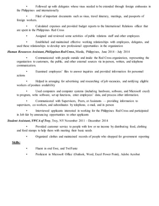 • Followed up with delegates whose visas needed to be extended through foreign embassies in
the Philippines and internationally
• Filed of important documents such as visas, travel itinerary, meetings, and passports of
foreign workers.
• Calculated expenses and provided budget reports to the International Relations officer that
are spent in the Philippines Red Cross
• Assigned and reviewed some activities of public relations staff and other employees
• Established and maintained effective working relationships with employees, delegates, and
used these relationships to develop new professional opportunities in the organization
Human Resources Assistant, Philippines Red Cross, Manila, Philippines, June 2014 – July 2014
• Communicated with people outside and inside the Red Cross organization, representing the
organization to customers, the public, and other external sources via in-person, written, and telephone
communication.
• Examined employees’ files to answer inquiries and provided information for personnel
actions
• Helped in arranging for advertising and researching of job vacancies, and notifying eligible
workers of position availability
• Used computers and computer systems (including hardware, software, and Microsoft excel)
to program, write software, set up functions, enter employees’ data, and process other information.
• Communicated with Supervisors, Peers, or Assistants — providing information to
supervisors, co-workers, and subordinates by telephone, e-mail, and in person
• Interviewed applicants interested in working for the Philippines Red Cross and participated
in Job fair by announcing opportunities to other applicants
Student Assistant, YWCA of Troy, Troy, NY November 2011 – December 2014
• Provided customer service to people with low or no income by distributing food, clothing
and food stamps to help them with meeting their basic needs
• Organized clothes and maintained records of people who shopped for government reporting
Skills:
• Fluent in oral Ewe, and Twi/Fante
• Proficient in Microsoft Office (Outlook, Word, Excel Power Point), Adobe Acrobat
 