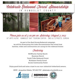 Please join us at 5:00 pm on Saturday, August 3, 2013
at Arts Alive . Humboldt Bay T o u r ism Cen t er . 2n d & G St r eet s, E ure ka
As part of the Real.Strong.Redwood campaign,
we will be showcasing five video documentaries that reveal how
families, tribes and communities are caring for the redwood forests:
Featuring
McWhorter Family Ranch
Bussman Ranch
Yurok Tribe Redwood Forest
McAdams Family Forest
Arcata Community Forest
Enjoy good food and raise a toast to our non-industrial timberland owners.
RSVP: Jacqueline Debets, 707.445.7747 · jdebets@co.humboldt.ca.us
Celebrate Redwood Forest Stewardship
i n H u m b o l d t C o u n t y
CMYK: 13, 68, 100, 2 CMYK: 33, 90, 74, 38CMYK: 88, 53, 22, 3
H U M B O L D T B A Y
TOURISM CENTEREUREKA, CA
CMYK: 0, 0, 0, 90
H U M B O L D T B A Y
TOURISM
CENTEREUREKA, CA
H U M B O L D T B A Y
TOURISM CENTEREUREKA, CA
H U M B O L D T B A Y
TOURISM CENTEREUREKA, CA
H U M B O L D T B A Y
TOURISM CENTEREUREKA, CA
H U M B O L D T B A Y
TOURISM
CENTEREUREKA, CA
H U M B O L D T B A Y
TOURISM
CENTEREUREKA, CA
H U M B O L D T B A Y
TOURISM
CENTEREUREKA, CA
 