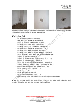 Praetorian	
  
Green	
  Zone	
  
DO	
  NOT	
  COPY	
  OR	
  DISSEMINATE	
  WIITHOUT	
  PERMISSION	
  
SAVOY	
  CENTRE	
  
HAMAR	
  WEYNE,	
  MOGADISHU,	
  SOMALIA	
  
Somalia+252	
  699240045	
  	
  /	
  +252	
  	
  	
  616465170	
  
Martinbeale	
  –	
  Skype	
  
10	
  
	
  	
  	
  	
  	
  	
  	
  	
  	
  	
  	
  	
  	
  	
  	
  	
  	
  	
  	
  	
   	
  	
  	
  	
  	
  	
  	
  	
  	
  	
  	
  	
  	
  	
  	
  	
  	
  	
  	
  	
   	
  
The	
  limited	
  war	
  damage	
  demonstrates	
  the	
  solid	
  construction	
  of	
  the	
  building	
  and	
  the	
  
quality	
  of	
  materials	
  and	
  the	
  skilled	
  labour	
  used.	
  
	
  
Works	
  identified	
  
• full	
  structural	
  survey	
  -­‐	
  Completed	
  
• clear	
  and	
  clean	
  all	
  levels	
  -­‐	
  Completed	
  
• repair	
  all	
  damage	
  to	
  exterior	
  structure	
  
• test	
  and	
  repair	
  generators	
  -­‐	
  Completed	
  
• test	
  and	
  repair	
  electrical	
  system	
  -­‐	
  Completed	
  
• test	
  and	
  repair	
  fire	
  detection	
  system	
  -­‐	
  TBC	
  
• test	
  and	
  repair	
  water	
  supply	
  -­‐	
  Completed	
  
• test	
  and	
  repair	
  water	
  drainage	
  system	
  -­‐	
  Completed	
  
• repair	
  damaged	
  floors	
  walls	
  and	
  ceilings	
  -­‐	
  Underway	
  
• replace	
  all	
  doors	
  -­‐	
  Underway	
  
• replace	
  all	
  glazed	
  and	
  partitioning	
  structures	
  -­‐	
  TBC	
  
• replace	
  all	
  kitchen	
  units	
  -­‐	
  Underway	
  
• repair	
  and	
  or	
  replace	
  bathroom	
  suites	
  -­‐	
  Underway	
  
• replace	
  hot	
  water	
  systems	
  in	
  each	
  area	
  -­‐	
  Underway	
  
• redecorate	
  through	
  out	
  and	
  polish	
  floors	
  -­‐	
  TBC	
  
• install	
  security	
  entry	
  systems	
  -­‐	
  TBC	
  
• install	
  CCTV	
  -­‐	
  TBC	
  
• install	
  blast	
  protection	
  -­‐	
  TBC	
  
• install	
  communications	
  room	
  -­‐	
  TBC	
  
• build	
  rooftop	
  bar	
  &	
  restaurant	
  with	
  screening	
  on	
  all	
  sides	
  -­‐	
  TBC	
  
	
  
Work	
   has	
   already	
   begun	
   and	
   some	
   major	
   progress	
   has	
   been	
   made	
   to	
   repair	
   and	
  
replace	
  the	
  major	
  services	
  and	
  systems	
  of	
  the	
  building.	
  
	
  
 