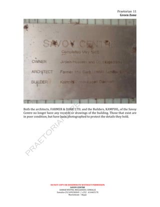 Praetorian	
  
Green	
  Zone	
  
DO	
  NOT	
  COPY	
  OR	
  DISSEMINATE	
  WIITHOUT	
  PERMISSION	
  
SAVOY	
  CENTRE	
  
HAMAR	
  WEYNE,	
  MOGADISHU,	
  SOMALIA	
  
Somalia+252	
  699240045	
  	
  /	
  +252	
  	
  	
  616465170	
  
Martinbeale	
  –	
  Skype	
  
11	
  
	
  
	
  
Both	
  the	
  architects,	
  FARMER	
  &	
  DARK	
  LTD;	
  and	
  the	
  Builders,	
  KAMPIHL,	
  of	
  the	
  Savoy	
  
Centre	
  no	
  longer	
  have	
  any	
  records	
  or	
  drawings	
  of	
  the	
  building.	
  Those	
  that	
  exist	
  are	
  
in	
  poor	
  condition,	
  but	
  have	
  been	
  photographed	
  to	
  protect	
  the	
  details	
  they	
  hold.	
  
	
  
	
  
 