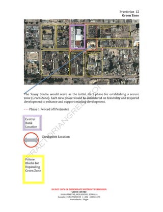 Praetorian	
  
Green	
  Zone	
  
DO	
  NOT	
  COPY	
  OR	
  DISSEMINATE	
  WIITHOUT	
  PERMISSION	
  
SAVOY	
  CENTRE	
  
HAMAR	
  WEYNE,	
  MOGADISHU,	
  SOMALIA	
  
Somalia+252	
  699240045	
  	
  /	
  +252	
  	
  	
  616465170	
  
Martinbeale	
  –	
  Skype	
  
12	
  
	
  
	
  
	
  
The	
   Savoy	
   Centre	
   would	
   serve	
   as	
   the	
   initial	
   start	
   phase	
   for	
   establishing	
   a	
   secure	
  
zone	
  (Green	
  Zone).	
  Each	
  new	
  phase	
  would	
  be	
  considered	
  on	
  feasibility	
  and	
  required	
  
development	
  to	
  enhance	
  and	
  support	
  existing	
  development.	
  
	
  
-­‐	
  -­‐	
  -­‐	
  Phase	
  1	
  Fenced	
  off	
  Perimeter	
  
	
  
Central	
  
Bank	
  	
  	
  
Location	
  
	
  
Checkpoint	
  Location	
  
	
  
	
  
	
  
	
  
	
  
	
  
	
  
	
  
	
  
	
  
	
  
	
  
	
  
Future	
  	
  
Blocks	
  for	
  	
  
Expanding	
  
Green	
  Zone	
  
	
  
 