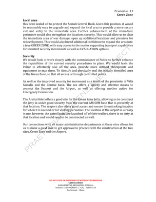 Praetorian	
  
Green	
  Zone	
  
DO	
  NOT	
  COPY	
  OR	
  DISSEMINATE	
  WIITHOUT	
  PERMISSION	
  
SAVOY	
  CENTRE	
  
HAMAR	
  WEYNE,	
  MOGADISHU,	
  SOMALIA	
  
Somalia+252	
  699240045	
  	
  /	
  +252	
  	
  	
  616465170	
  
Martinbeale	
  –	
  Skype	
  
13	
  
Local	
  area	
  
Has	
  been	
  sealed	
  off	
  to	
  protect	
  the	
  Somali	
  Central	
  Bank.	
  Given	
  this	
  position,	
  it	
  would	
  
be	
  reasonably	
  easy	
  to	
  upgrade	
  and	
  expand	
  the	
  local	
  area	
  to	
  provide	
  a	
  more	
  secure	
  
exit	
   and	
   entry	
   to	
   the	
   immediate	
   area.	
   Further	
   enhancement	
   of	
   the	
   immediate	
  
perimeter	
  would	
  also	
  strengthen	
  the	
  locations	
  security.	
  This	
  would	
  allow	
  us	
  to	
  clear	
  
the	
  immediate	
  area	
  of	
  war	
  damage,	
  open	
  up	
  additional	
  locations	
  and	
  premises	
  for	
  
redevelopment.	
  This	
  would	
  also	
  breed	
  additional	
  confidence	
  to	
  expand	
  the	
  area	
  into	
  
a	
  true	
  GREEN	
  ZONE,	
  with	
  easy	
  access	
  to	
  the	
  sea	
  for	
  supporting	
  transport	
  capabilities	
  
for	
  standard	
  security	
  movements	
  as	
  well	
  as	
  EVACUATION	
  options.	
  
	
  
Security	
  
We	
  would	
  look	
  to	
  work	
  closely	
  with	
  the	
  commissioner	
  of	
  Police	
  to	
  further	
  enhance	
  
the	
   capabilities	
   of	
   the	
   current	
   security	
   procedures	
   in	
   place.	
   We	
   would	
   train	
   the	
  
Police	
   to	
   effectively	
   seal	
   off	
   the	
   area,	
   provide	
   more	
   defined	
   checkpoints	
   and	
  
equipment	
  to	
  man	
  them.	
  To	
  identify	
  and	
  physically	
  seal	
  the	
  initially	
  identified	
  area	
  
of	
  the	
  Green	
  Zone,	
  so	
  that	
  all	
  access	
  is	
  through	
  controlled	
  points.	
  	
  
	
  
As	
  well	
  as	
  the	
  improved	
  security	
  for	
  movement	
  as	
  a	
  result	
  of	
  the	
  proximity	
  of	
  Villa	
  
Somalia	
   and	
   the	
   Central	
   bank.	
   The	
   sea	
   offers	
   a	
   speedy	
   and	
   effective	
   means	
   to	
  
connect	
   the	
   Seaport	
   and	
   the	
   Airport,	
   as	
   well	
   as	
   offering	
   another	
   option	
   for	
  
Emergency	
  Evacuation.	
  
	
  
The	
  Aruba	
  Hotel	
  offers	
  a	
  good	
  site	
  for	
  the	
  Green	
  Zone	
  Jetty,	
  allowing	
  us	
  to	
  construct	
  
the	
  jetty	
  in	
  under	
  good	
  security	
  from	
  the	
  current	
  AMISOM	
  base	
  that	
  is	
  presently	
  at	
  
that	
  location.	
  The	
  seaport	
  also	
  offers	
  good	
  access	
  and	
  secure	
  disembarking	
  location	
  
for	
  when	
  it	
  is	
  needed	
  or	
  for	
  visiting	
  personnel.	
  The	
  location	
  at	
  the	
  airport	
  is	
  already	
  
in	
  use,	
  however,	
  the	
  patrol	
  boats	
  are	
  launched	
  off	
  of	
  their	
  trailers,	
  there	
  is	
  no	
  jetty	
  at	
  
that	
  location	
  and	
  would	
  need	
  to	
  be	
  constructed	
  as	
  well.	
  
	
  
Our	
  connections	
  with	
  all	
  major	
  administrative	
  departments	
  at	
  these	
  sites	
  allows	
  for	
  
us	
  to	
  make	
  a	
  good	
  case	
  to	
  get	
  approval	
  to	
  proceed	
  with	
  the	
  construction	
  at	
  the	
  two	
  
sites,	
  Green	
  Zone	
  and	
  the	
  Airport.	
  
	
  
 