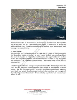 Praetorian	
  
Green	
  Zone	
  
DO	
  NOT	
  COPY	
  OR	
  DISSEMINATE	
  WIITHOUT	
  PERMISSION	
  
SAVOY	
  CENTRE	
  
HAMAR	
  WEYNE,	
  MOGADISHU,	
  SOMALIA	
  
Somalia+252	
  699240045	
  	
  /	
  +252	
  	
  	
  616465170	
  
Martinbeale	
  –	
  Skype	
  
14	
  
	
  
	
  
Given	
  the	
  reduction	
  in	
  Piracy	
  and	
  the	
  relative	
  secure	
  coastline	
  from	
  the	
  airport	
  to	
  
the	
   Aruba	
   Hotel,	
   this	
   is	
   a	
   viable	
   and	
   realistic	
   option	
   for	
   movement,	
   as	
   well	
   as	
   an	
  
additional	
  Emergency	
  Evacuation	
  route	
  for	
  the	
  Green	
  Zone	
  to	
  the	
  Airport	
  if	
  the	
  road	
  
route	
  proves	
  too	
  restrictive.	
  
	
  
A	
  New	
  Interest	
  
During	
  recent	
  visits	
  to	
  Canada	
  and	
  the	
  US,	
  I	
  was	
  able	
  to	
  expand	
  on	
  the	
  possibility	
  of	
  
the	
  Green	
  Zone	
  project	
  becoming	
  ever	
  more	
  viable.	
  Whilst	
  it	
  is	
  acknowledged	
  that	
  
the	
   current	
   situation	
   in	
   Mogadishu	
   is	
   still	
   volatile,	
   the	
   opportunities	
   are	
   no	
   less	
  
viable.	
  The	
  current	
  Government	
  continues	
  to	
  falter	
  and	
  stumble	
  its	
  way	
  through	
  to	
  
the	
  election	
  in	
  2016.	
  There	
  are	
  growing	
  calls	
  for	
  a	
  real	
  change	
  and	
  it	
  is	
  expected	
  that	
  
there	
  will	
  be.	
  
	
  
Another	
  significant	
  Somali	
  Family	
  is	
  very	
  much	
  interested	
  in	
  the	
  development	
  of	
  the	
  
area	
  and	
  thus	
  the	
  future	
  redevelopment	
  of	
  their	
  properties.	
  Having	
  been	
  forced	
  to	
  
sit	
  back	
  and	
  wait	
  for	
  an	
  opportunity	
  to	
  regain	
  control	
  and	
  establish	
  their	
  presence	
  
once	
  again	
  and	
  rebuild	
  their	
  homes	
  and	
  business’s	
  that	
  stood	
  out	
  and	
  were	
  part	
  of	
  
the	
  cultural	
  picture	
  of	
  the	
  collective	
  streets	
  and	
  alley	
  ways	
  that	
  create	
  such	
  a	
  unique	
  
feel	
  to	
  an	
  area.	
  	
  
	
  
 