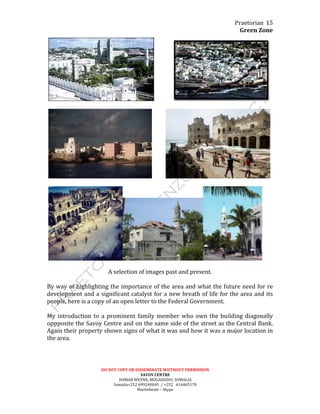 Praetorian	
  
Green	
  Zone	
  
DO	
  NOT	
  COPY	
  OR	
  DISSEMINATE	
  WIITHOUT	
  PERMISSION	
  
SAVOY	
  CENTRE	
  
HAMAR	
  WEYNE,	
  MOGADISHU,	
  SOMALIA	
  
Somalia+252	
  699240045	
  	
  /	
  +252	
  	
  	
  616465170	
  
Martinbeale	
  –	
  Skype	
  
15	
  
	
   	
  	
  	
  	
  	
  	
  	
  	
  	
  	
  	
  	
  	
  	
   	
  
	
  
	
   	
  	
  	
  	
  	
  	
  	
  	
  	
  	
   	
  
	
  
	
   	
  
	
  
A	
  selection	
  of	
  images	
  past	
  and	
  present.	
  
	
  
By	
  way	
  of	
  highlighting	
  the	
  importance	
  of	
  the	
  area	
  and	
  what	
  the	
  future	
  need	
  for	
  re	
  
development	
  and	
  a	
  significant	
  catalyst	
  for	
  a	
  new	
  breath	
  of	
  life	
  for	
  the	
  area	
  and	
  its	
  
people,	
  here	
  is	
  a	
  copy	
  of	
  an	
  open	
  letter	
  to	
  the	
  Federal	
  Government.	
  
	
  
My	
  introduction	
  to	
  a	
  prominent	
  family	
  member	
  who	
  own	
  the	
  building	
  diagonally	
  
oppposite	
  the	
  Savoy	
  Centre	
  and	
  on	
  the	
  same	
  side	
  of	
  the	
  street	
  as	
  the	
  Central	
  Bank.	
  
Again	
  their	
  property	
  shown	
  signs	
  of	
  what	
  it	
  was	
  and	
  how	
  it	
  was	
  a	
  major	
  location	
  in	
  
the	
  area.	
  
	
  
	
  
	
  
 