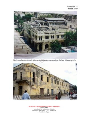 Praetorian	
  
Green	
  Zone	
  
DO	
  NOT	
  COPY	
  OR	
  DISSEMINATE	
  WIITHOUT	
  PERMISSION	
  
SAVOY	
  CENTRE	
  
HAMAR	
  WEYNE,	
  MOGADISHU,	
  SOMALIA	
  
Somalia+252	
  699240045	
  	
  /	
  +252	
  	
  	
  616465170	
  
Martinbeale	
  –	
  Skype	
  
17	
  
	
  
Not	
  long	
  after	
  the	
  initial	
  collapse	
  of	
  the	
  Govenrment	
  mabye	
  the	
  late	
  90’s	
  early	
  00’s	
  
	
  
	
  
	
  
 