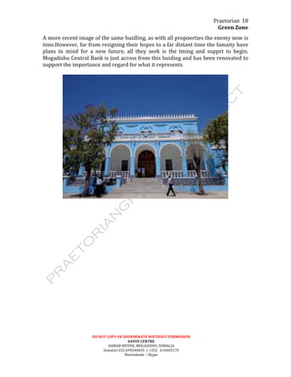 Praetorian	
  
Green	
  Zone	
  
DO	
  NOT	
  COPY	
  OR	
  DISSEMINATE	
  WIITHOUT	
  PERMISSION	
  
SAVOY	
  CENTRE	
  
HAMAR	
  WEYNE,	
  MOGADISHU,	
  SOMALIA	
  
Somalia+252	
  699240045	
  	
  /	
  +252	
  	
  	
  616465170	
  
Martinbeale	
  –	
  Skype	
  
18	
  
A	
  more	
  recent	
  image	
  of	
  the	
  same	
  buidling,	
  as	
  with	
  all	
  propoerties	
  the	
  enemy	
  now	
  is	
  
time.However,	
  far	
  from	
  resigning	
  their	
  hopes	
  to	
  a	
  far	
  distant	
  time	
  the	
  famaity	
  have	
  
plans	
   in	
   mind	
   for	
   a	
   new	
   future,	
   all	
   they	
   seek	
   is	
   the	
   tming	
   and	
   supprt	
   to	
   begin.	
  
Mogadishu	
  Central	
  Bank	
  is	
  just	
  across	
  from	
  this	
  buiding	
  and	
  has	
  been	
  renovated	
  to	
  
support	
  the	
  importance	
  and	
  regard	
  for	
  what	
  it	
  represents	
  
	
  
	
  
 
