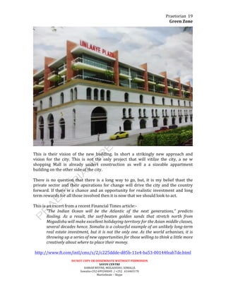 Praetorian	
  
Green	
  Zone	
  
DO	
  NOT	
  COPY	
  OR	
  DISSEMINATE	
  WIITHOUT	
  PERMISSION	
  
SAVOY	
  CENTRE	
  
HAMAR	
  WEYNE,	
  MOGADISHU,	
  SOMALIA	
  
Somalia+252	
  699240045	
  	
  /	
  +252	
  	
  	
  616465170	
  
Martinbeale	
  –	
  Skype	
  
19	
  
	
  
	
  
This	
   is	
   their	
   vision	
   of	
   the	
   new	
   building.	
   In	
   short	
   a	
   strikingly	
   new	
   approach	
   and	
  
vision	
   for	
   the	
   city.	
   This	
   is	
   not	
   the	
   only	
   project	
   that	
   will	
   vitilze	
   the	
   city,	
   a	
   ne	
   w	
  
shopping	
   Mall	
   is	
   already	
   undert	
   cosntruction	
   as	
   well	
   a	
   a	
   sizeable	
   appartment	
  
building	
  on	
  the	
  other	
  side	
  of	
  the	
  city.	
  
	
  
There	
   is	
   no	
   question	
   that	
   there	
   is	
   a	
   long	
   way	
   to	
   go,	
   but,	
   it	
   is	
   my	
   belief	
   thast	
   the	
  
private	
  sector	
  and	
  their	
  apsirations	
  for	
  change	
  will	
  drive	
  the	
  city	
  and	
  the	
  country	
  
forward.	
  If	
  there	
  is	
  a	
  chance	
  and	
  an	
  opportunity	
  for	
  realistic	
  investment	
  and	
  long	
  
term	
  rewards	
  for	
  all	
  those	
  involved	
  then	
  it	
  is	
  now	
  that	
  we	
  should	
  look	
  to	
  act.	
  
	
  
This	
  is	
  an	
  excert	
  from	
  a	
  recent	
  Financial	
  Times	
  article:-­‐	
  
“The	
   Indian	
   Ocean	
   will	
   be	
   the	
   Atlantic	
   of	
   the	
   next	
   generations,”	
   predicts	
  
Rosling.	
   As	
   a	
   result,	
   the	
   surf-­‐beaten	
   golden	
   sands	
   that	
   stretch	
   north	
   from	
  
Mogadishu	
  will	
  make	
  excellent	
  holidaying	
  territory	
  for	
  the	
  Asian	
  middle	
  classes,	
  
several	
  decades	
  hence.	
  Somalia	
  is	
  a	
  colourful	
  example	
  of	
  an	
  unlikely	
  long-­‐term	
  
real	
  estate	
  investment,	
  but	
  it	
  is	
  not	
  the	
  only	
  one.	
  As	
  the	
  world	
  urbanises,	
  it	
  is	
  
throwing	
  up	
  a	
  series	
  of	
  new	
  opportunities	
  for	
  those	
  willing	
  to	
  think	
  a	
  little	
  more	
  
creatively	
  about	
  where	
  to	
  place	
  their	
  money.	
  
	
  
http://www.ft.com/intl/cms/s/2/c225ddde-­‐d85b-­‐11e4-­‐ba53-­‐00144feab7de.html	
  
 