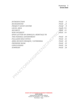 Praetorian	
  
Green	
  Zone	
  
DO	
  NOT	
  COPY	
  OR	
  DISSEMINATE	
  WIITHOUT	
  PERMISSION	
  
SAVOY	
  CENTRE	
  
HAMAR	
  WEYNE,	
  MOGADISHU,	
  SOMALIA	
  
Somalia+252	
  699240045	
  	
  /	
  +252	
  	
  	
  616465170	
  
Martinbeale	
  –	
  Skype	
  
2	
  
	
  
	
  
	
  
	
  
	
  
	
  
INTRODUCTION	
   	
   	
   	
   	
   	
   	
   	
   PAGE	
  	
  	
  	
  	
  	
  3	
  
BACKGROUND	
   	
   	
   	
   	
   	
   	
   	
   PAGE	
  	
  	
  	
  	
  	
  3	
  
PROJECT	
  SAVOY	
  CENTRE	
  	
   	
   	
   	
   	
   	
   PAGE	
  	
  	
  	
  	
  	
  4	
  
LOCAL	
  AREA	
   	
   	
   	
   	
   	
   	
   	
   PAGE	
  	
  	
  13	
  
SECURITY	
   	
   	
   	
   	
   	
   	
   	
   	
   PAGE	
  	
  	
  13	
  
NEW	
  INTEREST	
   	
   	
   	
   	
   	
   	
   	
   PAGE	
  	
  	
  14	
  
OPEN	
  LETTER	
  ON	
  SOMALIA’s	
  HERITAGE	
  TO	
  	
  
THE	
  FEDERAL	
  GOVERNMENT	
  	
   	
   	
   	
   	
   PAGE	
  	
  	
  	
  19	
  
PALLAZZO	
  DEGI	
  UFFICI	
  	
   	
   	
   	
   	
   	
   PAGE	
  	
  	
  	
  21	
  
ARBA	
  RUCKUN	
  MOSQUE	
  /	
  CATHEDRAL	
   	
   	
   	
   PAGE	
  	
  	
  	
  22	
  
PREMIERE	
  BANK	
  	
   	
   	
   	
   	
   	
   	
   PAGE	
  	
  	
  	
  23	
  
CONCLUSIONS	
   	
   	
   	
   	
   	
   	
   	
   PAGE	
  	
  	
  	
  24	
  
SUMMARY	
   	
   	
   	
   	
   	
   	
   	
   	
   PAGE	
  	
  	
  	
  24	
  
	
  
	
  
	
  
	
  
	
  
	
  
	
  
	
  
	
  
	
  
	
  
	
  
	
  
	
  
	
  
	
  
	
  
	
  
	
  
	
  
	
  
	
  
	
  
 