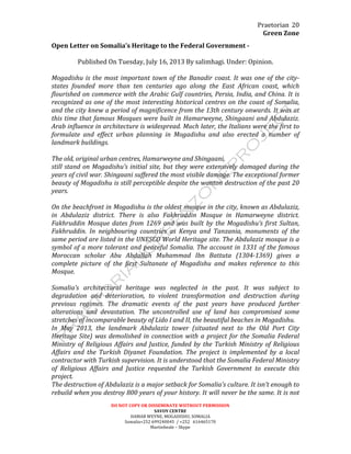 Praetorian	
  
Green	
  Zone	
  
DO	
  NOT	
  COPY	
  OR	
  DISSEMINATE	
  WIITHOUT	
  PERMISSION	
  
SAVOY	
  CENTRE	
  
HAMAR	
  WEYNE,	
  MOGADISHU,	
  SOMALIA	
  
Somalia+252	
  699240045	
  	
  /	
  +252	
  	
  	
  616465170	
  
Martinbeale	
  –	
  Skype	
  
20	
  
Open	
  Letter	
  on	
  Somalia’s	
  Heritage	
  to	
  the	
  Federal	
  Government	
  -­‐	
  	
  
	
  
Published	
  On	
  Tuesday,	
  July	
  16,	
  2013	
  By	
  salimhagi.	
  Under:	
  Opinion.	
  
	
  
Mogadishu	
  is	
  the	
  most	
  important	
  town	
  of	
  the	
  Banadir	
  coast.	
  It	
  was	
  one	
  of	
  the	
  city-­‐
states	
   founded	
   more	
   than	
   ten	
   centuries	
   ago	
   along	
   the	
   East	
   African	
   coast,	
   which	
  
flourished	
  on	
  commerce	
  with	
  the	
  Arabic	
  Gulf	
  countries,	
  Persia,	
  India,	
  and	
  China.	
  It	
  is	
  
recognized	
  as	
  one	
  of	
  the	
  most	
  interesting	
  historical	
  centres	
  on	
  the	
  coast	
  of	
  Somalia,	
  
and	
  the	
  city	
  knew	
  a	
  period	
  of	
  magnificence	
  from	
  the	
  13th	
  century	
  onwards.	
  It	
  was	
  at	
  
this	
  time	
  that	
  famous	
  Mosques	
  were	
  built	
  in	
  Hamarweyne,	
  Shingaani	
  and	
  Abdulaziz.	
  
Arab	
  influence	
  in	
  architecture	
  is	
  widespread.	
  Much	
  later,	
  the	
  Italians	
  were	
  the	
  first	
  to	
  
formulate	
   and	
   effect	
   urban	
   planning	
   in	
   Mogadishu	
   and	
   also	
   erected	
   a	
   number	
   of	
  
landmark	
  buildings.	
  
	
  
The	
  old,	
  original	
  urban	
  centres,	
  Hamarweyne	
  and	
  Shingaani,	
  
still	
  stand	
  on	
  Mogadishu’s	
  initial	
  site,	
  but	
  they	
  were	
  extensively	
  damaged	
  during	
  the	
  
years	
  of	
  civil	
  war.	
  Shingaani	
  suffered	
  the	
  most	
  visible	
  damage.	
  The	
  exceptional	
  former	
  
beauty	
  of	
  Mogadishu	
  is	
  still	
  perceptible	
  despite	
  the	
  wanton	
  destruction	
  of	
  the	
  past	
  20	
  
years.	
  
	
  
On	
  the	
  beachfront	
  in	
  Mogadishu	
  is	
  the	
  oldest	
  mosque	
  in	
  the	
  city,	
  known	
  as	
  Abdulaziz,	
  
in	
   Abdulaziz	
   district.	
   There	
   is	
   also	
   Fakhruddin	
   Mosque	
   in	
   Hamarweyne	
   district.	
  
Fakhruddin	
  Mosque	
  dates	
  from	
  1269	
  and	
  was	
  built	
  by	
  the	
  Mogadishu’s	
  first	
  Sultan,	
  
Fakhruddin.	
   In	
   neighbouring	
   countries	
   as	
   Kenya	
   and	
   Tanzania,	
   monuments	
   of	
   the	
  
same	
  period	
  are	
  listed	
  in	
  the	
  UNESCO	
  World	
  Heritage	
  site.	
  The	
  Abdulaziz	
  mosque	
  is	
  a	
  
symbol	
  of	
  a	
  more	
  tolerant	
  and	
  peaceful	
  Somalia.	
  The	
  account	
  in	
  1331	
  of	
  the	
  famous	
  
Moroccan	
   scholar	
   Abu	
   Abdallah	
   Muhammad	
   Ibn	
   Battuta	
   (1304-­‐1369)	
   gives	
   a	
  
complete	
   picture	
   of	
   the	
   first	
   Sultanate	
   of	
   Mogadishu	
   and	
   makes	
   reference	
   to	
   this	
  
Mosque.	
  
	
  
Somalia’s	
   architectural	
   heritage	
   was	
   neglected	
   in	
   the	
   past.	
   It	
   was	
   subject	
   to	
  
degradation	
   and	
   deterioration,	
   to	
   violent	
   transformation	
   and	
   destruction	
   during	
  
previous	
   regimes.	
   The	
   dramatic	
   events	
   of	
   the	
   past	
   years	
   have	
   produced	
   further	
  
alterations	
   and	
   devastation.	
   The	
   uncontrolled	
   use	
   of	
   land	
   has	
   compromised	
   some	
  
stretches	
  of	
  incomparable	
  beauty	
  of	
  Lido	
  I	
  and	
  II,	
  the	
  beautiful	
  beaches	
  in	
  Mogadishu.	
  
In	
   May	
   2013,	
   the	
   landmark	
   Abdulaziz	
   tower	
   (situated	
   next	
   to	
   the	
   Old	
   Port	
   City	
  
Heritage	
  Site)	
  was	
  demolished	
  in	
  connection	
  with	
  a	
  project	
  for	
  the	
  Somalia	
  Federal	
  
Ministry	
  of	
  Religious	
  Affairs	
  and	
  Justice,	
  funded	
  by	
  the	
  Turkish	
  Ministry	
  of	
  Religious	
  
Affairs	
   and	
   the	
   Turkish	
   Diyanet	
   Foundation.	
   The	
   project	
   is	
   implemented	
   by	
   a	
   local	
  
contractor	
  with	
  Turkish	
  supervision.	
  It	
  is	
  understood	
  that	
  the	
  Somalia	
  Federal	
  Ministry	
  
of	
   Religious	
   Affairs	
   and	
   Justice	
   requested	
   the	
   Turkish	
   Government	
   to	
   execute	
   this	
  
project.	
  
The	
  destruction	
  of	
  Abdulaziz	
  is	
  a	
  major	
  setback	
  for	
  Somalia’s	
  culture.	
  It	
  isn’t	
  enough	
  to	
  
rebuild	
  when	
  you	
  destroy	
  800	
  years	
  of	
  your	
  history.	
  It	
  will	
  never	
  be	
  the	
  same.	
  It	
  is	
  not	
  
 