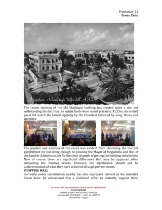 Praetorian	
  
Green	
  Zone	
  
DO	
  NOT	
  COPY	
  OR	
  DISSEMINATE	
  WIITHOUT	
  PERMISSION	
  
SAVOY	
  CENTRE	
  
HAMAR	
  WEYNE,	
  MOGADISHU,	
  SOMALIA	
  
Somalia+252	
  699240045	
  	
  /	
  +252	
  	
  	
  616465170	
  
Martinbeale	
  –	
  Skype	
  
22	
  
	
  
	
  
The	
   recent	
   opening	
   of	
   the	
   old	
   Municipal	
   building	
   has	
   created	
   quite	
   a	
   stir,	
   not	
  
withstanding	
  the	
  fact	
  that	
  the	
  entire	
  funds	
  were	
  raised	
  privately.	
  $1.25m.	
  An	
  invited	
  
guest	
  list	
  watch	
  the	
  formal	
  opening	
  by	
  the	
  President	
  followed	
  by	
  song,	
  Dance	
  and	
  
speeches.	
  	
  
	
  	
  	
  	
  	
  	
  	
   	
  	
  	
  	
  	
  	
  	
   	
  
The	
   passion	
   and	
   emotion	
   of	
   the	
   event	
   was	
   evident	
   from	
   chastising	
   the	
   Current	
  
government	
  for	
  not	
  doing	
  enough,	
  to	
  praising	
  the	
  Mayor	
  of	
  Mogadishu	
  and	
  that	
  of	
  
the	
  bandier	
  Administration	
  for	
  the	
  clear	
  triumph	
  of	
  getting	
  the	
  building	
  refurbished.	
  
Now	
   of	
   course	
   there	
   are	
   significant	
   differences	
   that	
   may	
   be	
   apparent	
   when	
  
comparing	
   the	
   finished	
   works,	
   however,	
   the	
   significance	
   should	
   not	
   be	
  
underestimated	
  of	
  what	
  they	
  have	
  achieved	
  through	
  private	
  means.	
  
SHOPPING	
  MALL	
  
Currently	
   under	
   construction	
   nearby	
   has	
   also	
   expressed	
   interest	
   in	
   the	
   intended	
  
Green	
   Zone.	
   All	
   understand	
   that	
   a	
   combined	
   effort	
   to	
   mutually	
   support	
   these	
  
 