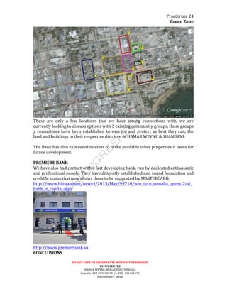 Praetorian	
  
Green	
  Zone	
  
DO	
  NOT	
  COPY	
  OR	
  DISSEMINATE	
  WIITHOUT	
  PERMISSION	
  
SAVOY	
  CENTRE	
  
HAMAR	
  WEYNE,	
  MOGADISHU,	
  SOMALIA	
  
Somalia+252	
  699240045	
  	
  /	
  +252	
  	
  	
  616465170	
  
Martinbeale	
  –	
  Skype	
  
24	
  
	
  
These	
   are	
   only	
   a	
   few	
   locations	
   that	
   we	
   have	
   strong	
   connections	
   with,	
   we	
   are	
  
currently	
  looking	
  to	
  discuss	
  options	
  with	
  2	
  existing	
  community	
  groups,	
  these	
  groups	
  
/	
   committees	
   have	
   been	
   established	
   to	
   oversee	
   and	
   protect	
   as	
   best	
   they	
   can,	
   the	
  
land	
  and	
  buildings	
  in	
  their	
  respective	
  districts,	
  of	
  HAMAR	
  WEYNE	
  &	
  SHANGANI.	
  
	
  
The	
  Bank	
  has	
  also	
  expressed	
  interest	
  to	
  make	
  available	
  other	
  properties	
  it	
  owns	
  for	
  
future	
  development.	
  
	
  
PREMIERE	
  BANK	
  
We	
  have	
  also	
  had	
  contact	
  with	
  a	
  fast	
  developing	
  bank,	
  run	
  by	
  dedicated	
  enthusiastic	
  
and	
  professional	
  people.	
  They	
  have	
  diligently	
  established	
  and	
  sound	
  foundation	
  and	
  
credible	
  status	
  that	
  now	
  allows	
  them	
  to	
  be	
  supported	
  by	
  MASTERCARD.	
  
http://www.hiiraan.com/news4/2015/May/99710/war_torn_somalia_opens_2nd_
bank_in_capital.aspx	
  
	
  
http://www.premierbank.so	
  
CONCLUSIONS	
  
 