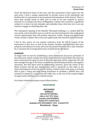 Praetorian	
  
Green	
  Zone	
  
DO	
  NOT	
  COPY	
  OR	
  DISSEMINATE	
  WIITHOUT	
  PERMISSION	
  
SAVOY	
  CENTRE	
  
HAMAR	
  WEYNE,	
  MOGADISHU,	
  SOMALIA	
  
Somalia+252	
  699240045	
  	
  /	
  +252	
  	
  	
  616465170	
  
Martinbeale	
  –	
  Skype	
  
25	
  
Given	
  the	
  Historical	
  nature	
  of	
  the	
  area,	
  and	
  the	
  connections	
  I	
  have	
  made	
  over	
  the	
  
past	
   years,	
   I	
   have	
   a	
   unique	
   opportunity	
   to	
   provide	
   access	
   to	
   the	
   individuals	
   and	
  
families	
  that	
  are	
  paramount	
  to	
  any	
  proposed	
  redevelopment	
  of	
  this	
  district.	
  There	
  is	
  
more	
   than	
   enough	
   intent	
   on	
   their	
   part	
   to	
   wish	
   to	
   see	
   and	
   respond	
   to	
   serious	
  
interests	
  to	
  re-­‐energize	
  the	
  heart	
  of	
  Mogadishu.	
  I	
  believe	
  this	
  would	
  be	
  a	
  significant	
  
catalyst	
  to	
  re	
  direct	
  current	
  attitudes	
  and	
  embolden	
  those	
  who	
  have	
  yet	
  to	
  see	
  any	
  
reason	
  to	
  engage	
  in	
  rebuilding	
  their	
  city.	
  
	
  
The	
  subsequent	
  opening	
  of	
  the	
  Banadiir	
  Municipal	
  buildings	
  is	
  a	
  catalyst	
  that	
  the	
  
area	
  needs,	
  and	
  it	
  should	
  be	
  seen	
  as	
  such	
  for	
  any	
  interested	
  parties	
  who	
  understand	
  
current	
  opportunities	
  that	
  will	
  produce	
  long-­‐term	
  results.	
  Timing	
  and	
  opportunity	
  
rarely	
  coincide.	
  I	
  believe	
  this	
  is	
  one	
  such	
  opportunity	
  that	
  should	
  be	
  taken	
  seriously.	
  
	
  
I	
   feel	
   in	
   due	
   course	
   we	
   can	
   request	
   assistance	
   from	
   the	
   UN	
   in	
   respect	
   of	
   the	
  
importance	
  of	
  this	
  area,	
  as	
  well	
  as	
  the	
  primary	
  Families	
  and	
  individual	
  who	
  have	
  
property	
  and	
  influence	
  to	
  unite	
  and	
  carry	
  this	
  project	
  forward	
  with	
  a	
  clear	
  intention	
  
for	
  a	
  renewed	
  and	
  an	
  invigorated	
  vision	
  of	
  optimism	
  for	
  the	
  future.	
  
	
  
SUMMARY	
  
To	
  begin	
  with	
  we	
  start	
  by	
  establishing	
  a	
  more	
  permanent	
  and	
  secure	
  perimeter	
  of	
  
the	
  initial	
  area,	
  which	
  includes	
  the	
  Savoy	
  Centre	
  and	
  the	
  Central	
  Bank.	
  Once	
  this	
  has	
  
been	
  constructed	
  the	
  general	
  view	
  of	
  this	
  new	
  approach	
  will	
  be	
  supported.	
  We	
  will	
  
have	
  enough	
  leverage	
  in	
  the	
  future	
  to	
  divert	
  any	
  destabilizing	
  elements	
  and	
  negative	
  
intrusions.	
  Not	
  that	
  those	
  wont	
  be	
  forthcoming,	
  however,	
  given	
  the	
  nature	
  of	
  the	
  
Banks	
   location	
   and	
   the	
   key	
   interpretation	
   that	
   it	
   represents	
   to	
   ALL	
   sides	
   in	
   the	
  
future	
  development	
  of	
  the	
  City	
  and	
  the	
  Nation,	
  I	
  believe	
  that	
  it	
  will	
  assist	
  us	
  in	
  being	
  
able	
   to	
   gain	
   a	
   string	
   and	
   long	
   lasting	
   foundation	
   to	
   establish	
   a	
   GREEN	
   Zone	
   and	
  
continue	
  to	
  expand	
  at	
  a	
  measured	
  and	
  viable	
  rate,	
  as	
  the	
  rest	
  of	
  the	
  country	
  begins	
  
to	
  regain	
  some	
  semblance	
  of	
  a	
  civilized	
  society.	
  
	
  
For	
  further	
  information	
  please	
  contact	
  Martin	
  Beale;	
  -­‐	
  
	
  
PRAETORIAN	
  
	
  
MOGADISHU	
  
SOMALIA	
  
UK+447973505981	
  
USA+1	
  917	
  971	
  9364	
  
Canada+16479689831	
  
Dubai+971	
  556657432	
  
Somalia+252	
  699240045	
  +252	
  	
  	
  616465170	
  
Martinbeale	
  –	
  Skype	
  
 