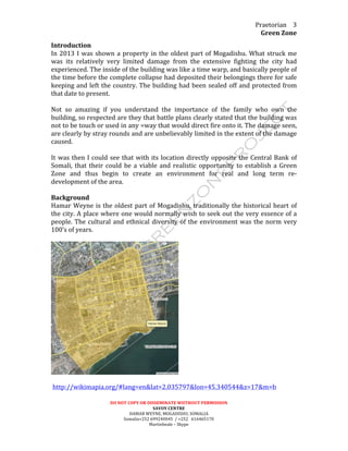 Praetorian	
  
Green	
  Zone	
  
DO	
  NOT	
  COPY	
  OR	
  DISSEMINATE	
  WIITHOUT	
  PERMISSION	
  
SAVOY	
  CENTRE	
  
HAMAR	
  WEYNE,	
  MOGADISHU,	
  SOMALIA	
  
Somalia+252	
  699240045	
  	
  /	
  +252	
  	
  	
  616465170	
  
Martinbeale	
  –	
  Skype	
  
3	
  
Introduction	
  	
  
In	
  2013	
  I	
  was	
  shown	
  a	
  property	
  in	
  the	
  oldest	
  part	
  of	
  Mogadishu.	
  What	
  struck	
  me	
  
was	
   its	
   relatively	
   very	
   limited	
   damage	
   from	
   the	
   extensive	
   fighting	
   the	
   city	
   had	
  
experienced.	
  The	
  inside	
  of	
  the	
  building	
  was	
  like	
  a	
  time	
  warp,	
  and	
  basically	
  people	
  of	
  
the	
  time	
  before	
  the	
  complete	
  collapse	
  had	
  deposited	
  their	
  belongings	
  there	
  for	
  safe	
  
keeping	
  and	
  left	
  the	
  country.	
  The	
  building	
  had	
  been	
  sealed	
  off	
  and	
  protected	
  from	
  
that	
  date	
  to	
  present.	
  	
  
	
  
Not	
   so	
   amazing	
   if	
   you	
   understand	
   the	
   importance	
   of	
   the	
   family	
   who	
   own	
   the	
  
building,	
  so	
  respected	
  are	
  they	
  that	
  battle	
  plans	
  clearly	
  stated	
  that	
  the	
  building	
  was	
  
not	
  to	
  be	
  touch	
  or	
  used	
  in	
  any	
  =way	
  that	
  would	
  direct	
  fire	
  onto	
  it.	
  The	
  damage	
  seen,	
  
are	
  clearly	
  by	
  stray	
  rounds	
  and	
  are	
  unbelievably	
  limited	
  in	
  the	
  extent	
  of	
  the	
  damage	
  
caused.	
  
	
  
It	
  was	
  then	
  I	
  could	
  see	
  that	
  with	
  its	
  location	
  directly	
  opposite	
  the	
  Central	
  Bank	
  of	
  
Somali,	
  that	
  their	
  could	
  be	
  a	
  viable	
  and	
  realistic	
  opportunity	
  to	
  establish	
  a	
  Green	
  
Zone	
   and	
   thus	
   begin	
   to	
   create	
   an	
   environment	
   for	
   real	
   and	
   long	
   term	
   re-­‐
development	
  of	
  the	
  area.	
  
	
  
Background	
  	
  
Hamar	
  Weyne	
  is	
  the	
  oldest	
  part	
  of	
  Mogadishu,	
  traditionally	
  the	
  historical	
  heart	
  of	
  
the	
  city.	
  A	
  place	
  where	
  one	
  would	
  normally	
  wish	
  to	
  seek	
  out	
  the	
  very	
  essence	
  of	
  a	
  
people.	
  The	
  cultural	
  and	
  ethnical	
  diversity	
  of	
  the	
  environment	
  was	
  the	
  norm	
  very	
  
100’s	
  of	
  years.	
  
	
  
	
  
	
  
	
  http://wikimapia.org/#lang=en&lat=2.035797&lon=45.340544&z=17&m=b	
  	
  
 