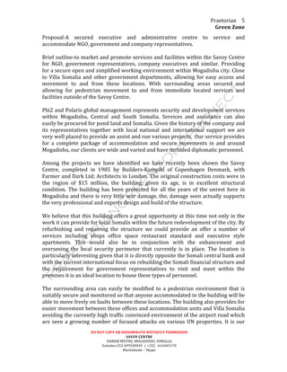 Praetorian	
  
Green	
  Zone	
  
DO	
  NOT	
  COPY	
  OR	
  DISSEMINATE	
  WIITHOUT	
  PERMISSION	
  
SAVOY	
  CENTRE	
  
HAMAR	
  WEYNE,	
  MOGADISHU,	
  SOMALIA	
  
Somalia+252	
  699240045	
  	
  /	
  +252	
  	
  	
  616465170	
  
Martinbeale	
  –	
  Skype	
  
5	
  
Proposal-­‐A	
   secured	
   executive	
   and	
   administrative	
   centre	
   to	
   service	
   and	
  
accommodate	
  NGO,	
  government	
  and	
  company	
  representatives.	
  
	
  
Brief	
  outline-­‐to	
  market	
  and	
  promote	
  services	
  and	
  facilities	
  within	
  the	
  Savoy	
  Centre	
  
for	
   NGO,	
   government	
   representatives,	
   company	
   executives	
   and	
   similar.	
   Providing	
  
for	
  a	
  secure	
  open	
  and	
  simplified	
  working	
  environment	
  within	
  Mogadishu	
  city.	
  Close	
  
to	
  Villa	
  Somalia	
  and	
  other	
  government	
  departments,	
  allowing	
  for	
  easy	
  access	
  and	
  
movement	
   to	
   and	
   from	
   these	
   locations.	
   With	
   surrounding	
   areas	
   secured	
   and	
  
allowing	
   for	
   pedestrian	
   movement	
   to	
   and	
   from	
   immediate	
   located	
   services	
   and	
  
facilities	
  outside	
  of	
  the	
  Savoy	
  Centre.	
  
	
  
Pbi2	
  and	
  Polaris	
  global	
  management	
  represents	
  security	
  and	
  development	
  services	
  
within	
   Mogadishu,	
   Central	
   and	
   South	
   Somalia.	
   Services	
   and	
   assistance	
   can	
   also	
  
easily	
  be	
  procured	
  for	
  pond	
  land	
  and	
  Somalia.	
  Given	
  the	
  history	
  of	
  the	
  company	
  and	
  
its	
   representatives	
   together	
   with	
   local	
   national	
   and	
   international	
   support	
   we	
   are	
  
very	
  well	
  placed	
  to	
  provide	
  an	
  assist	
  and	
  run	
  various	
  projects.	
  	
  Our	
  service	
  provides	
  
for	
   a	
   complete	
   package	
   of	
   accommodation	
   and	
   secure	
   movements	
   in	
   and	
   around	
  
Mogadishu,	
  our	
  clients	
  are	
  wide	
  and	
  varied	
  and	
  have	
  included	
  diplomatic	
  personnel.	
  
	
  
Among	
   the	
   projects	
   we	
   have	
   identified	
   we	
   have	
   recently	
   been	
   shown	
   the	
   Savoy	
  
Centre,	
   completed	
   in	
   1985	
   by	
   Builders-­‐Kampihl	
   of	
   Copenhagen	
   Denmark,	
   with	
  
Farmer	
  and	
  Dark	
  Ltd;	
  Architects	
  in	
  London.	
  The	
  original	
  construction	
  costs	
  were	
  in	
  
the	
   region	
   of	
   $15	
   million,	
   the	
   building,	
   given	
   its	
   age,	
   is	
   in	
   excellent	
   structural	
  
condition.	
  The	
  building	
  has	
  been	
  protected	
  for	
  all	
  the	
  years	
  of	
  the	
  unrest	
  here	
  in	
  
Mogadishu	
  and	
  there	
  is	
  very	
  little	
  war	
  damage,	
  the,	
  damage	
  seen	
  actually	
  supports	
  
the	
  very	
  professional	
  and	
  experts	
  design	
  and	
  build	
  of	
  the	
  structure.	
  
	
  
We	
  believe	
  that	
  this	
  building	
  offers	
  a	
  great	
  opportunity	
  at	
  this	
  time	
  not	
  only	
  in	
  the	
  
work	
  it	
  can	
  provide	
  for	
  local	
  Somalis	
  within	
  the	
  future	
  redevelopment	
  of	
  the	
  city.	
  By	
  
refurbishing	
   and	
   repairing	
   the	
   structure	
   we	
   could	
   provide	
   an	
   offer	
   a	
   number	
   of	
  
services	
   including	
   shops	
   office	
   space	
   restaurant	
   standard	
   and	
   executive	
   style	
  
apartments.	
   This	
   would	
   also	
   be	
   in	
   conjunction	
   with	
   the	
   enhancement	
   and	
  
overseeing	
   the	
   local	
   security	
   perimeter	
   that	
   currently	
   is	
   in	
   place.	
   The	
   location	
   is	
  
particularly	
  interesting	
  given	
  that	
  it	
  is	
  directly	
  opposite	
  the	
  Somali	
  central	
  bank	
  and	
  
with	
  the	
  current	
  international	
  focus	
  on	
  rebuilding	
  the	
  Somali	
  financial	
  structure	
  and	
  
the	
   requirement	
   for	
   government	
   representatives	
   to	
   visit	
   and	
   meet	
   within	
   the	
  
premises	
  it	
  is	
  an	
  ideal	
  location	
  to	
  house	
  these	
  types	
  of	
  personnel.	
  
	
  
The	
  surrounding	
  area	
  can	
  easily	
  be	
  modified	
  to	
  a	
  pedestrian	
  environment	
  that	
  is	
  
suitably	
  secure	
  and	
  monitored	
  so	
  that	
  anyone	
  accommodated	
  in	
  the	
  building	
  will	
  be	
  
able	
  to	
  move	
  freely	
  on	
  faults	
  between	
  these	
  locations.	
  The	
  building	
  also	
  provides	
  for	
  
easier	
  movement	
  between	
  these	
  offices	
  and	
  accommodation	
  units	
  and	
  Villa	
  Somalia	
  
avoiding	
  the	
  currently	
  high	
  traffic	
  convinced	
  environment	
  of	
  the	
  airport	
  road	
  which	
  
are	
  seen	
  a	
  growing	
  number	
  of	
  focused	
  attacks	
  on	
  various	
  UN	
  properties.	
  It	
  is	
  our	
  
 