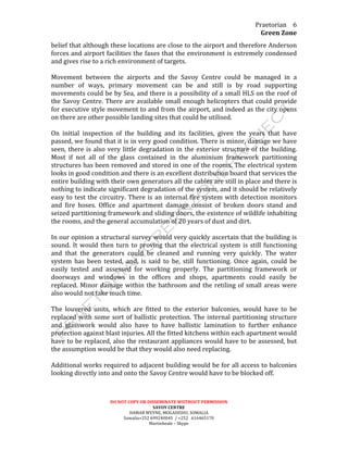 Praetorian	
  
Green	
  Zone	
  
DO	
  NOT	
  COPY	
  OR	
  DISSEMINATE	
  WIITHOUT	
  PERMISSION	
  
SAVOY	
  CENTRE	
  
HAMAR	
  WEYNE,	
  MOGADISHU,	
  SOMALIA	
  
Somalia+252	
  699240045	
  	
  /	
  +252	
  	
  	
  616465170	
  
Martinbeale	
  –	
  Skype	
  
6	
  
belief	
  that	
  although	
  these	
  locations	
  are	
  close	
  to	
  the	
  airport	
  and	
  therefore	
  Anderson	
  
forces	
  and	
  airport	
  facilities	
  the	
  faxes	
  that	
  the	
  environment	
  is	
  extremely	
  condensed	
  
and	
  gives	
  rise	
  to	
  a	
  rich	
  environment	
  of	
  targets.	
  
	
  
Movement	
   between	
   the	
   airports	
   and	
   the	
   Savoy	
   Centre	
   could	
   be	
   managed	
   in	
   a	
  
number	
   of	
   ways,	
   primary	
   movement	
   can	
   be	
   and	
   still	
   is	
   by	
   road	
   supporting	
  
movements	
  could	
  be	
  by	
  Sea,	
  and	
  there	
  is	
  a	
  possibility	
  of	
  a	
  small	
  HLS	
  on	
  the	
  roof	
  of	
  
the	
  Savoy	
  Centre.	
  There	
  are	
  available	
  small	
  enough	
  helicopters	
  that	
  could	
  provide	
  
for	
  executive	
  style	
  movement	
  to	
  and	
  from	
  the	
  airport,	
  and	
  indeed	
  as	
  the	
  city	
  opens	
  
on	
  there	
  are	
  other	
  possible	
  landing	
  sites	
  that	
  could	
  be	
  utilised.	
  
	
  
On	
   initial	
   inspection	
   of	
   the	
   building	
   and	
   its	
   facilities,	
   given	
   the	
   years	
   that	
   have	
  
passed,	
  we	
  found	
  that	
  it	
  is	
  in	
  very	
  good	
  condition.	
  There	
  is	
  minor,	
  damage	
  we	
  have	
  
seen,	
  there	
  is	
  also	
  very	
  little	
  degradation	
  in	
  the	
  exterior	
  structure	
  of	
  the	
  building.	
  
Most	
   if	
   not	
   all	
   of	
   the	
   glass	
   contained	
   in	
   the	
   aluminium	
   framework	
   partitioning	
  
structures	
  has	
  been	
  removed	
  and	
  stored	
  in	
  one	
  of	
  the	
  rooms.	
  The	
  electrical	
  system	
  
looks	
  in	
  good	
  condition	
  and	
  there	
  is	
  an	
  excellent	
  distribution	
  board	
  that	
  services	
  the	
  
entire	
  building	
  with	
  their	
  own	
  generators	
  all	
  the	
  cables	
  are	
  still	
  in	
  place	
  and	
  there	
  is	
  
nothing	
  to	
  indicate	
  significant	
  degradation	
  of	
  the	
  system,	
  and	
  it	
  should	
  be	
  relatively	
  
easy	
  to	
  test	
  the	
  circuitry.	
  There	
  is	
  an	
  internal	
  fire	
  system	
  with	
  detection	
  monitors	
  
and	
   fire	
   hoses.	
   Office	
   and	
   apartment	
   damage	
   consist	
   of	
   broken	
   doors	
   stand	
   and	
  
seized	
  partitioning	
  framework	
  and	
  sliding	
  doors,	
  the	
  existence	
  of	
  wildlife	
  inhabiting	
  
the	
  rooms,	
  and	
  the	
  general	
  accumulation	
  of	
  20	
  years	
  of	
  dust	
  and	
  dirt.	
  
	
  
In	
  our	
  opinion	
  a	
  structural	
  survey	
  would	
  very	
  quickly	
  ascertain	
  that	
  the	
  building	
  is	
  
sound.	
  It	
  would	
  then	
  turn	
  to	
  proving	
  that	
  the	
  electrical	
  system	
  is	
  still	
  functioning	
  
and	
   that	
   the	
   generators	
   could	
   be	
   cleaned	
   and	
   running	
   very	
   quickly.	
   The	
   water	
  
system	
   has	
   been	
   tested,	
   and,	
   is	
   said	
   to	
   be,	
   still	
   functioning.	
   Once	
   again,	
   could	
   be	
  
easily	
   tested	
   and	
   assessed	
   for	
   working	
   properly.	
   The	
   partitioning	
   framework	
   or	
  
doorways	
   and	
   windows	
   in	
   the	
   offices	
   and	
   shops,	
   apartments	
   could	
   easily	
   be	
  
replaced.	
  Minor	
  damage	
  within	
  the	
  bathroom	
  and	
  the	
  retiling	
  of	
  small	
  areas	
  were	
  
also	
  would	
  not	
  take	
  much	
  time.	
  
	
  
The	
   louvered	
   units,	
   which	
   are	
   fitted	
   to	
   the	
   exterior	
   balconies,	
   would	
   have	
   to	
   be	
  
replaced	
  with	
  some	
  sort	
  of	
  ballistic	
  protection.	
  The	
  internal	
  partitioning	
  structure	
  
and	
   glasswork	
   would	
   also	
   have	
   to	
   have	
   ballistic	
   lamination	
   to	
   further	
   enhance	
  
protection	
  against	
  blast	
  injuries.	
  All	
  the	
  fitted	
  kitchens	
  within	
  each	
  apartment	
  would	
  
have	
  to	
  be	
  replaced,	
  also	
  the	
  restaurant	
  appliances	
  would	
  have	
  to	
  be	
  assessed,	
  but	
  
the	
  assumption	
  would	
  be	
  that	
  they	
  would	
  also	
  need	
  replacing.	
  
	
  
Additional	
  works	
  required	
  to	
  adjacent	
  building	
  would	
  be	
  for	
  all	
  access	
  to	
  balconies	
  
looking	
  directly	
  into	
  and	
  onto	
  the	
  Savoy	
  Centre	
  would	
  have	
  to	
  be	
  blocked	
  off.	
  
	
  
 