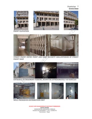 Praetorian	
  
Green	
  Zone	
  
DO	
  NOT	
  COPY	
  OR	
  DISSEMINATE	
  WIITHOUT	
  PERMISSION	
  
SAVOY	
  CENTRE	
  
HAMAR	
  WEYNE,	
  MOGADISHU,	
  SOMALIA	
  
Somalia+252	
  699240045	
  	
  /	
  +252	
  	
  	
  616465170	
  
Martinbeale	
  –	
  Skype	
  
7	
  
	
   	
  	
  	
  	
  	
  	
  	
  	
  	
  	
  	
  	
  	
   	
  	
  	
  	
  	
  	
  	
  	
  	
  	
  	
  	
   	
  
FRONT	
  ELEVATION	
  
	
  
	
  
STREET	
  FRONT	
  ENTRY	
  POINT	
  AND	
  SHOP	
  SECURITY	
  GRILLINTERIOR	
  OF	
  STREET	
  
FRONT	
  SHOP	
  
	
  
	
  
ENTRANCE	
  TO	
  BASEMENT	
  PARKING,	
  ROOM	
  FOR	
  APPROXIMATELY	
  40	
  VEHICLES	
  
	
  
	
  	
  	
  	
  	
   	
  	
  	
  	
  	
   	
  	
  	
  	
  	
   	
  
WELL	
  PRESERVED	
  DISTRIBUTION	
  UNIT	
  
	
  
 