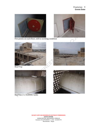 Praetorian	
  
Green	
  Zone	
  
DO	
  NOT	
  COPY	
  OR	
  DISSEMINATE	
  WIITHOUT	
  PERMISSION	
  
SAVOY	
  CENTRE	
  
HAMAR	
  WEYNE,	
  MOGADISHU,	
  SOMALIA	
  
Somalia+252	
  699240045	
  	
  /	
  +252	
  	
  	
  616465170	
  
Martinbeale	
  –	
  Skype	
  
9	
  
	
  
	
  	
  	
  	
  	
  	
  	
  	
  	
  	
  	
  	
  	
  	
  	
  	
  	
  	
   	
  
Fire	
  points	
  on	
  each	
  floor,	
  still	
  in	
  working	
  condition	
  
	
  
	
  	
  	
  	
  	
  	
  	
  	
  	
  	
  	
  	
  	
  	
  	
  	
  	
   	
  
Roof	
  Top	
  	
  
	
  
	
  	
  	
  	
  	
  	
  	
  	
  	
  	
  	
  	
  	
  	
  	
  	
  	
   	
  
Roof	
  has	
  2	
  x	
  10,000ltr	
  tanks	
  
	
  
 