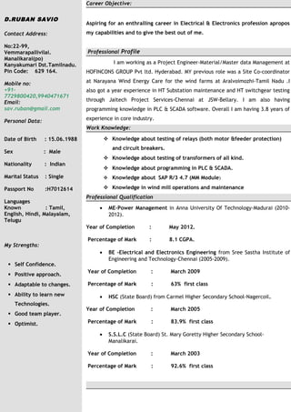 D.RUBAN SAVIO
Contact Address:
No:22-99,
Vemmarapallivilai.
Manalikarai(po)
Kanyakumari Dst.Tamilnadu.
Pin Code: 629 164.
Mobile no:
+91-
7729800420,9940471671
Email:
sav.ruban@gmail.com
Personal Data:
Date of Birth : 15.06.1988
Sex : Male
Nationality : Indian
Marital Status : Single
Passport No :H7012614
Languages
Known : Tamil,
English, Hindi, Malayalam,
Telugu
My Strengths:
 Self Confidence.
 Positive approach.
 Adaptable to changes.
 Ability to learn new
Technologies.
 Good team player.
 Optimist.
Career Objective:
Aspiring for an enthralling career in Electrical & Electronics profession apropos
my capabilities and to give the best out of me.
Professional Profile
I am working as a Project Engineer-Material/Master data Management at
HOFINCONS GROUP Pvt ltd. Hyderabad. MY previous role was a Site Co-coordinator
at Narayana Wind Energy Care for the wind farms at Aralvoimozhi-Tamil Nadu .I
also got a year experience in HT Substation maintenance and HT switchgear testing
through Jaitech Project Services-Chennai at JSW-Bellary. I am also having
programming knowledge in PLC & SCADA software. Overall I am having 3.8 years of
experience in core industry.
Work Knowledge:
 Knowledge about testing of relays (both motor &feeder protection)
and circuit breakers.
 Knowledge about testing of transformers of all kind.
 Knowledge about programming in PLC & SCADA.
 Knowledge about SAP R/3 4.7 (MM Module)
 Knowledge in wind mill operations and maintenance
Professional Qualification
• ME-Power Management in Anna University Of Technology-Madurai (2010-
2012).
Year of Completion : May 2012.
Percentage of Mark : 8.1 CGPA.
• BE -Electrical and Electronics Engineering from Sree Sastha Institute of
Engineering and Technology-Chennai (2005-2009).
Year of Completion : March 2009
Percentage of Mark : 63% first class
• HSC (State Board) from Carmel Higher Secondary School-Nagercoil.
Year of Completion : March 2005
Percentage of Mark : 83.9% first class
• S.S.L.C (State Board) St. Mary Goretty Higher Secondary School-
Manalikarai.
Year of Completion : March 2003
Percentage of Mark : 92.6% first class
 