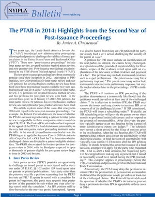 © 2015 New York Intellectual Property Law Association, Inc. Page 1 February 2015/March 2015
2014
www.nyipla.org
BulletinFebruary 2015/March 2015 www.nyipla.org
The PTAB in 2014: Highlights from the Second Year of
Post-Issuance Proceedings
By Janice A. Christensen*
Two years ago, the Leahy-Smith America Invents Act
(“AIA”) introduced new administrative proceedings
allowing third parties to challenge the validity of issued pat-
ent claims in the United States Patent and Trademark Office
(“PTO”). These new “post-issuance proceedings” include
inter partes review, covered business method patent review,
and post-grant review. Post-issuance proceedings are admin-
istered by the PTO’s PatentTrial andAppeal Board (“PTAB”).
The new post-issuance proceedings have been enormously
popular since their inception in 2012. According to PTO
statistics, over 2000 petitions for inter partes review and over
250 petitions for covered business method review have been
filed since those proceedings became available two years ago.
During fiscal year 2014 alone,1
1,310 petitions for inter partes
review, 177 petitions for covered business method review,
and two petitions for post-grant review were filed. In the
current fiscal year,2
as of January 15, 2015, 504 petitions for
inter partes review, 52 petitions for covered business method
review, and one petition for post-grant review have been filed.
This article explores some of the issues that emerged in
2014 with regard to the new post-issuance proceedings. For
example, the Federal Circuit addressed the issue of whether
the PTAB’s decision to grant or deny a petition for inter partes
review is appealable in three companion orders issued on
April 24, 2014. The Federal Circuit also heard oral argument
in the appeal of the PTAB’s final decision on patentability in
the very first inter partes review proceeding instituted under
the AIA. In the area of covered business method review, the
PTAB began to apply the Supreme Court’s 2014 decision in
Alice Corp. Pty. Ltd. v. CLS Bank Int’l3
to determine whether
challenged claims are directed to a patent-ineligible abstract
idea. The PTAB also received the first two petitions for post-
grant review in 2014, with the floodgates expected to open
as thousands of patents eligible for post-grant review begin
to issue in 2015 and beyond.
I.	 Inter Partes Review
Inter partes review (“IPR”) provides an opportunity
to challenge an issued patent as anticipated and/or obvi-
ous under 35 U.S.C. §§ 102 and/or 103 based upon prior
art patents or printed publications. Any party other than
the patentee may file a petition requesting that the PTAB
institute an IPR.4
If a party is served with a complaint for
patent infringement, the party may request inter partes
review of the patent(s)-in-suit within one year after be-
ing served with the complaint.5
An IPR petition will be
time-barred after the one-year period has expired. Aparty
will also be barred from filing an IPR petition if the party
previously filed a civil action challenging the validity of
the patent at issue.6
A petition for IPR must include an identification of
the real parties in interest, the claims being challenged,
an explanation of the grounds of unpatentability for those
claims, copies of the evidence relied upon with an ex-
planation of the relevance of that evidence and payment
of a fee.7
The petition may include testimonial evidence
such as expert declarations. The patent owner may file a
preliminary response.8
The patent owner may not include
testimonial evidence in its preliminary response, but may
file such evidence later in the proceedings, if IPR is initi-
ated.9
The PTAB will institute an IPR proceeding if the
petition demonstrates a reasonable likelihood that the
petitioner would prevail on at least one of the challenged
claims.10
In its decision to institute IPR, the PTAB may
narrow the issues and may choose to institute IPR as to
some or all of the challenged claims.11
If IPR is instituted,
the PTAB will issue a scheduling order.12
Typically, an
IPR scheduling order will provide the patent owner three
months to perform (limited) discovery and to respond to
the grounds of unpatentability. After discovery, the par-
ties typically appear at an oral hearing before a panel of
three administrative patent law judges.13
The schedule
may permit a short period for the filing of motions prior
to the oral hearing. After the oral hearing, the PTAB will
prepare a final written decision on the patentability of the
challenged claims. A final decision on patentability will
typically issue within 16-18 months after the IPR petition
is filed. It should be noted that upon the issuance of a final
decision, estoppel will apply for the party who requested
IPR. That is, after a final decision, the requesting party
will be estopped from making any argument that it raised
or reasonably could have raised during the IPR proceed-
ing.14
This estoppel applies in proceedings before the
PTO, civil actions and proceedings before the International
Trade Commission.
Alternatively, the PTAB may deny the petition to in-
stitute IPR if the petition fails to demonstrate a reasonable
likelihood that the petitioner would prevail on at least one
of the challenged claims. The Federal Circuit addressed
the question of whether the PTAB’s decision to grant or
deny a petition to institute IPR is appealable in three cases
in 2014.
 