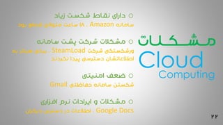 22
‫مــشـــکــلـات‬
o‫زیاد‬ ‫شکست‬ ‫نقاط‬ ‫دارای‬
‫سامانه‬Amazon،18‫بود‬ ‫قطع‬ ‫متوالی‬ ‫ساعت‬
o‫سامانه‬ ‫پشت‬ ‫شرکت‬ ‫مشکالت‬
‫شرکت‬ ‫ورشکستگی‬SteamLoad‫به‬ ‫هرگز‬ ‫برخی‬ ،
‫نکردند‬ ‫پیدا‬ ‫دسترسی‬ ‫اطالعاتشان‬
o‫امنیتی‬ ‫ضعف‬
‫حفاظتی‬ ‫سامانه‬ ‫شکستن‬Gmail
o‫افزاری‬ ‫نرم‬ ‫ایرادات‬ ‫و‬ ‫مشکالت‬
Google Docs‫دیگران‬ ‫دسترس‬ ‫در‬ ‫اطالعات‬ ،
CloudComputing
 
