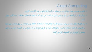 3
Cloud Computing
o‫فناوری‬‫جدیدی‬‫جهت‬‫پردازش‬‫در‬‫سرورهای‬‫بزرگ‬‫و‬‫ارائه‬‫نتایج‬‫بر‬‫روی‬‫کامپیوتر‬‫کاربران‬
o‫پردازشها‬‫در‬‫ابر‬‫انجام‬‫می‬‫شود‬‫و‬‫بدین‬‫دلیل‬‫ابر‬‫نامیده‬‫می‬‫شود‬‫که‬‫با‬‫وجود‬‫الیه‬‫های‬‫مختلف‬‫از‬‫دید‬‫کاربر‬‫پ‬‫نهان‬
‫است‬
o‫نرم‬‫افزارها‬‫بجای‬‫نصب‬‫بر‬‫روی‬‫سیستم‬‫کاربر‬(‫اشغال‬‫فضا‬،‫استفاده‬‫از‬‫حافظه‬‫و‬‫پردازنده‬)‫بر‬‫روی‬‫ابرنص‬‫ب‬‫می‬‫شود‬
‫و‬‫کاربرانی‬‫که‬‫قصد‬‫استفاده‬‫از‬‫این‬‫نرم‬‫افزارها‬‫را‬‫دارند‬‫از‬‫طریق‬‫اینترنت‬‫به‬‫ابر‬‫متصل‬‫و‬‫در‬‫کثری‬‫از‬‫زمان‬‫ب‬‫ا‬‫سرعتی‬
‫بیشتر‬‫از‬‫اجرای‬‫ان‬‫در‬،‫کامپیوتر‬‫اجرا‬‫می‬‫گردد‬
 