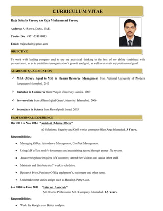 CURRICULUM VITAE
Raja Sohaib Farooq s/o Raja Muhammad Farooq
Address: Al-Satwa, Dubai, UAE.
Contact No: +971-524858013
Email: rrajasohaib@gmail.com
OBJECTIVE
To work with leading company and to use my analytical thinking to the best of my ability combined with
perseverance, so as to contribute to organization’s growth and goal, as well as to attain my professional goal.
ACADEMIC QUALIFICATION
 MBA (3.5yrs, Equal to MS) in Human Resource Management from National University of Modern
Languages Islamabad. 2013
 Bachelor in Commerce from Punjab University Lahore. 2009
 Intermediate from Allama Iqbal Open University, Islamabad. 2006
 Secondary in Science from Rawalpindi Borad. 2003
PROFESSIONAL EXPERIENCE
Dec 2011 to Nov 2014 “Assistant Admin Officer”
A3 Solutions, Security and Civil works contractor Blue Area Islamabad. 3 Years.
Responsibilities:
• Managing Office, Attendance Management, Conflict Management.
• Using MS office modify documents and maintaining record through proper file system.
• Answer telephone enquires of Customers, Attend the Visitors and Assist other staff.
• Maintain and distribute staff weekly schedules.
• Research Price, Purchase Office equipment’s, stationary and other items.
• Undertake other duties assign such as Banking, Petty Cash.
Jan 2010 to June 2011 “Internet Associate”
SEO Horn, Professional SEO Company, Islamabad. 1.5 Years.
Responsibilities:
• Work for Google.com Better analysis.
 