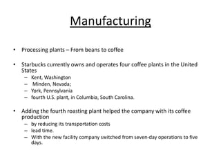Manufacturing
• Processing plants – From beans to coffee
• Starbucks currently owns and operates four coffee plants in the United
States
– Kent, Washington
– Minden, Nevada;
– York, Pennsylvania
– fourth U.S. plant, in Columbia, South Carolina.
• Adding the fourth roasting plant helped the company with its coffee
production
– by reducing its transportation costs
– lead time.
– With the new facility company switched from seven-day operations to five
days.
 