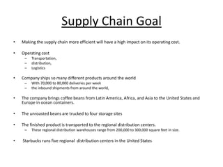 Supply Chain Goal
• Making the supply chain more efficient will have a high impact on its operating cost.
• Operating cost
– Transportation,
– distribution,
– Logistics
• Company ships so many different products around the world
– With 70,000 to 80,000 deliveries per week
– the inbound shipments from around the world,
• The company brings coffee beans from Latin America, Africa, and Asia to the United States and
Europe in ocean containers.
• The unroasted beans are trucked to four storage sites
• The finished product is transported to the regional distribution centers.
– These regional distribution warehouses range from 200,000 to 300,000 square feet in size.
• Starbucks runs five regional distribution centers in the United States
 