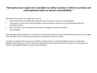 “Interruption of our supply chain could affect our ability to produce or deliver our products and
could negatively impact our business and profitability. “
Any material interruption in our supply chain, such as:
• material interruption of roasted coffee supply due to the casualty loss of any of our roasting plants
• interruptions in service by our third party logistic service providers or common carriers that ship goods within our
distribution channels
• trade restrictions, such as increased tariffs or quotas, embargoes or customs restrictions
• natural disasters
Food, beverage and other products are sourced from a wide variety of domestic and international business partners in our supply
chain operations, and in certain cases are produced or sourced by our licensees directly.
A vendor's or supplier's failure to meet our standards, provide products in a timely and efficient manner, or comply with
applicable laws is beyond our control. These issues, especially for those products for which we rely on one or few suppliers or
vendors, could negatively impact our business and profitability
 