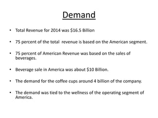 Demand
• Total Revenue for 2014 was $16.5 Billion
• 75 percent of the total revenue is based on the American segment.
• 75 percent of American Revenue was based on the sales of
beverages.
• Beverage sale in America was about $10 Billion.
• The demand for the coffee cups around 4 billion of the company.
• The demand was tied to the wellness of the operating segment of
America.
 