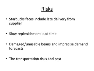 Risks
• Starbucks faces include late delivery from
supplier
• Slow replenishment lead time
• Damaged/unusable beans and imprecise demand
forecasts
• The transportation risks and cost
 