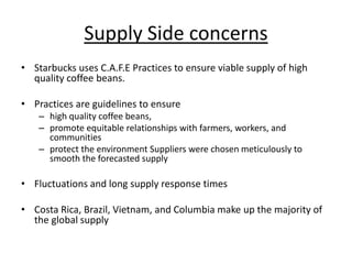 Supply Side concerns
• Starbucks uses C.A.F.E Practices to ensure viable supply of high
quality coffee beans.
• Practices are guidelines to ensure
– high quality coffee beans,
– promote equitable relationships with farmers, workers, and
communities
– protect the environment Suppliers were chosen meticulously to
smooth the forecasted supply
• Fluctuations and long supply response times
• Costa Rica, Brazil, Vietnam, and Columbia make up the majority of
the global supply
 