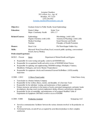 Jermaine Chambers
393 Lefferts Ave., Apt. 4C
Brooklyn, NY 11225
(253) 254-3952
Jermaine.chambers09@myhunter.cuny.edu
Objective: Graduate School in Public Health, Social Epidemiology
Education: Hunter College Senior Year
Major: Community Health GPA: 3.7
Related Courses: Epidemiology Microbiology (with LAB)
Organic Chemistry (with LAB) Anatomy & Physiology (with LAB)
Medical Sociology Social Structure and Health
Nutrition Principles of Health Promotion
Honors: Dean’s List Phi Theta Kappa/ Golden Key
Skills: Microsoft Word, PowerPoint, Excel, research,public speaking, conversational
French, Survey Monkey
Professional Experience:
04/2015 – Present Intern Department of Mental Health and Hygiene
 Responsible for water testing and quality control at all DOHMH sites
 Responsible for occupational health and safety review of DOHMH School Nurses
 Responsible for updating and supplementing DOHMH trainings (Workplace Violence,
Bloodborne Pathogens, and Active Shooter Preparedness)
 Responsible for equipment checks and Automated External Defibrillator (AED) monthly
inspections
12/2008 - 1/2012 11 Bravo Team Leader United States Army
 Team leader in a Stryker Infantry Company
 Responsible for the welfare,fitness, morale, and discipline of a four-man Team
 Responsible for the individual training and maintenance of their equipment
 Primary instructor and advisor in the matters of tactics, personnel management, and junior leader
development, directing team's tactical employment during offensive and defensive operations
 Responsible for the accountability and maintenance of all assigned Modified Table of
Organization & Equipment (MTO&E) worth in excess of $30,000
11/2005- 5/2008 Production Assistant Serpagroup, LLC
 Served as communication facilitator between the various elements involved in the production on
the set
 Performed all tasks, on and off set,as required by actor/director/producer to their complete
satisfaction
 