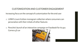 CUSTOMIZATION AND CUSTOMER ENGAGEMENT
Increasing focus on the concept of customization for the end user
o LVMH’s LouisVuitton monogram collection where consumers can
personalize with their initials of other features
o Porsche’s launch of an interactive campaign on Facebook for its 911
Carrera 4S car
 