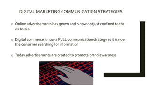 DIGITAL MARKETING COMMUNICATION STRATEGIES
o Online advertisements has grown and is now not just confined to the
websites
o Digital commerce is now a PULL communication strategy as it is now
the consumer searching for information
o Today advertisements are created to promote brand awareness
 