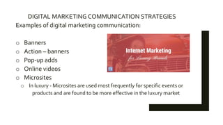 DIGITAL MARKETING COMMUNICATION STRATEGIES
Examples of digital marketing communication:
o Banners
o Action – banners
o Pop-up adds
o Online videos
o Microsites
o In luxury - Microsites are used most frequently for specific events or
products and are found to be more effective in the luxury market
 
