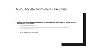 FAMOUS CAMPAIGNSTHROUGH BRANDING
o In luxury - Microsites are used most frequently for specific events or products and are found to be more
effective in the luxury market
o http://www.odyssee.cartier.com/
o http://www.campaignlive.co.uk/article/cartier-creates-epic-ad-celebrate-165-year-heritage/1120666
o http://artofthetrench.burberry.com
o OPEN WEB SITES FOR CAMPAIGNS
 